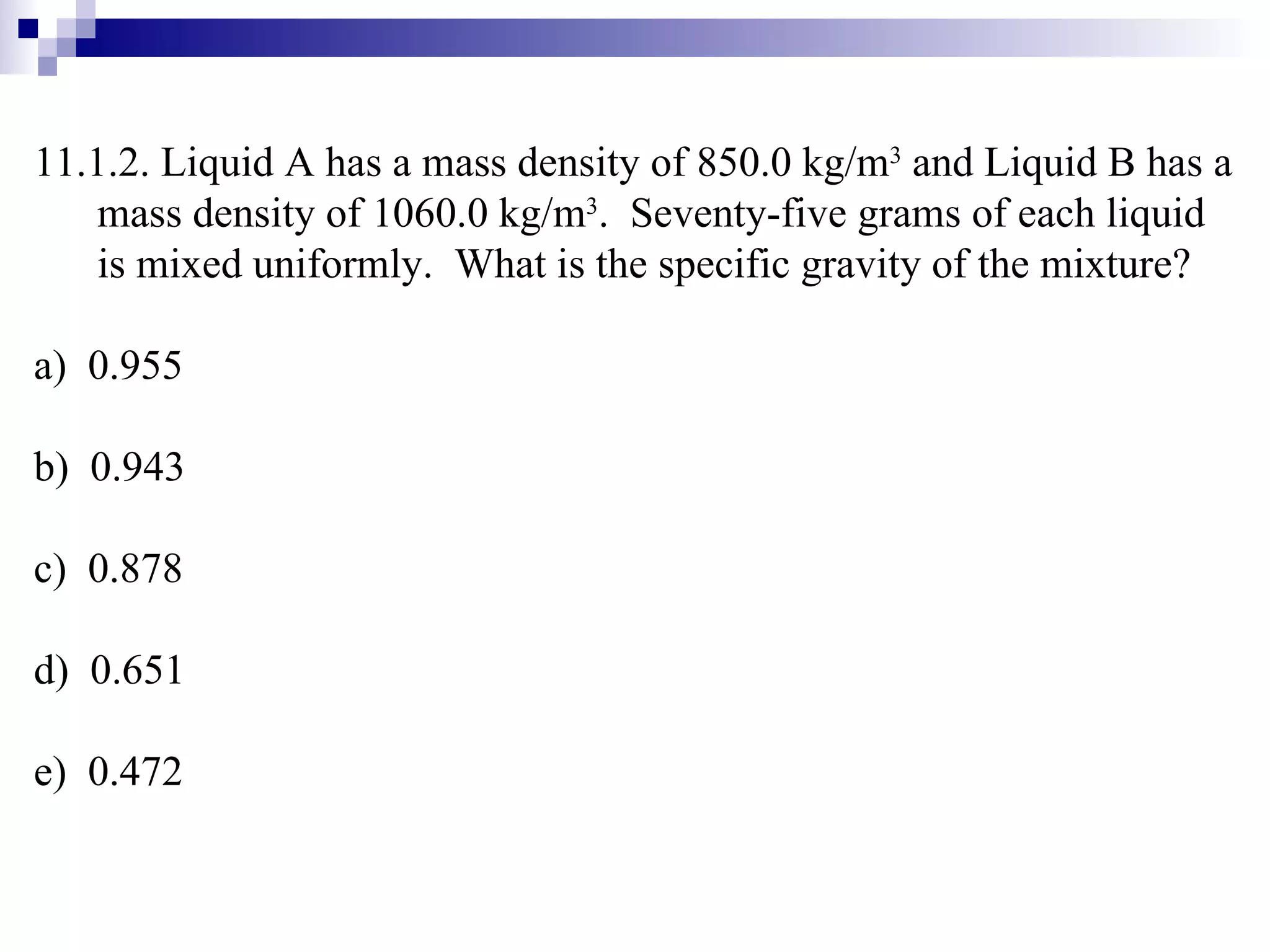 11.1.2. Liquid A has a mass density of 850.0 kg/m 3  and Liquid B has a mass density of 1060.0 kg/m 3 .  Seventy-five grams of each liquid is mixed uniformly.  What is the specific gravity of the mixture? a)  0.955 b)  0.943 c)  0.878 d)  0.651 e)  0.472 