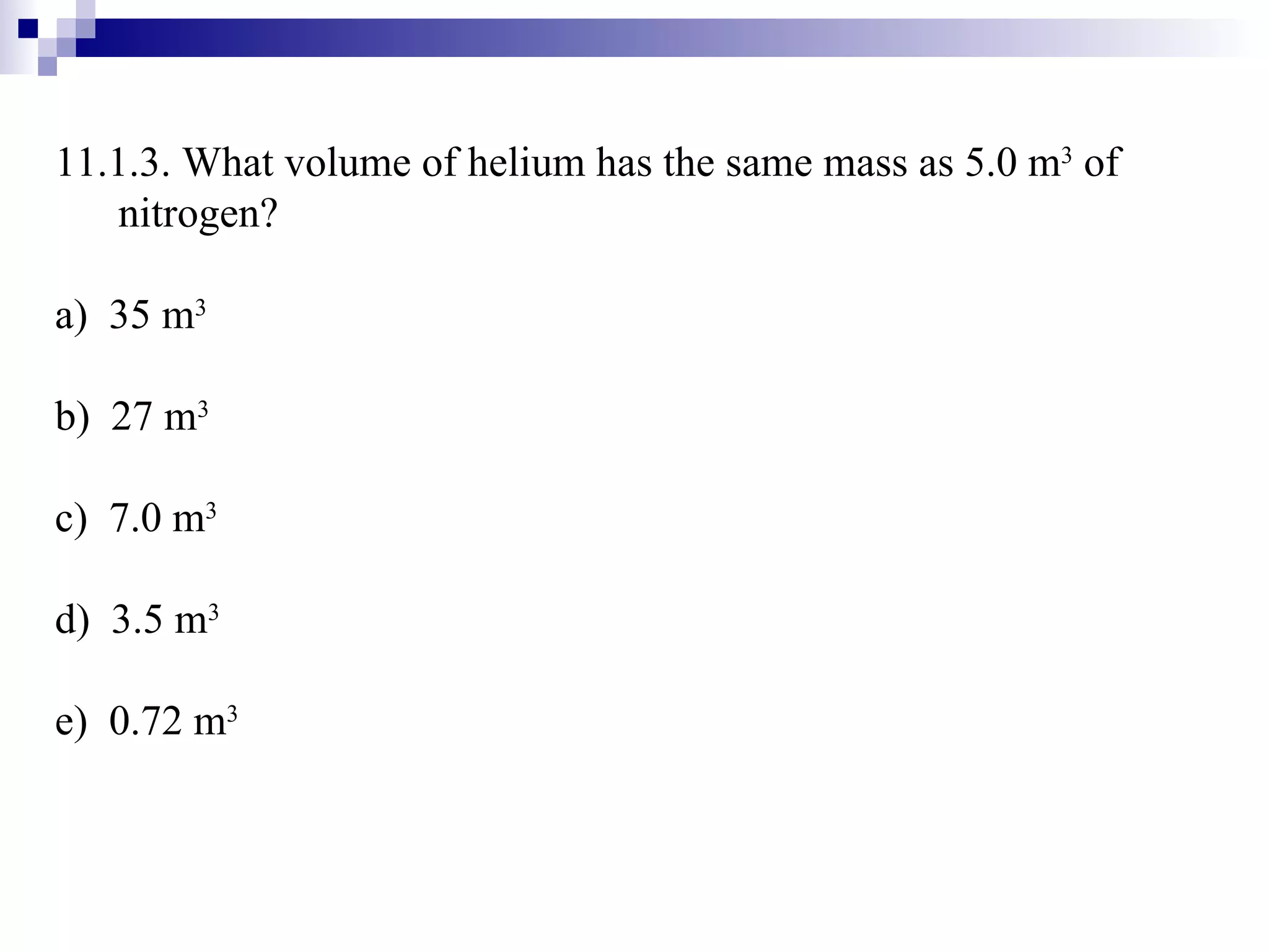 11.1.3. What volume of helium has the same mass as 5.0 m 3  of nitrogen? a)  35 m 3 b)  27 m 3 c)  7.0 m 3 d)  3.5 m 3 e)  0.72 m 3 