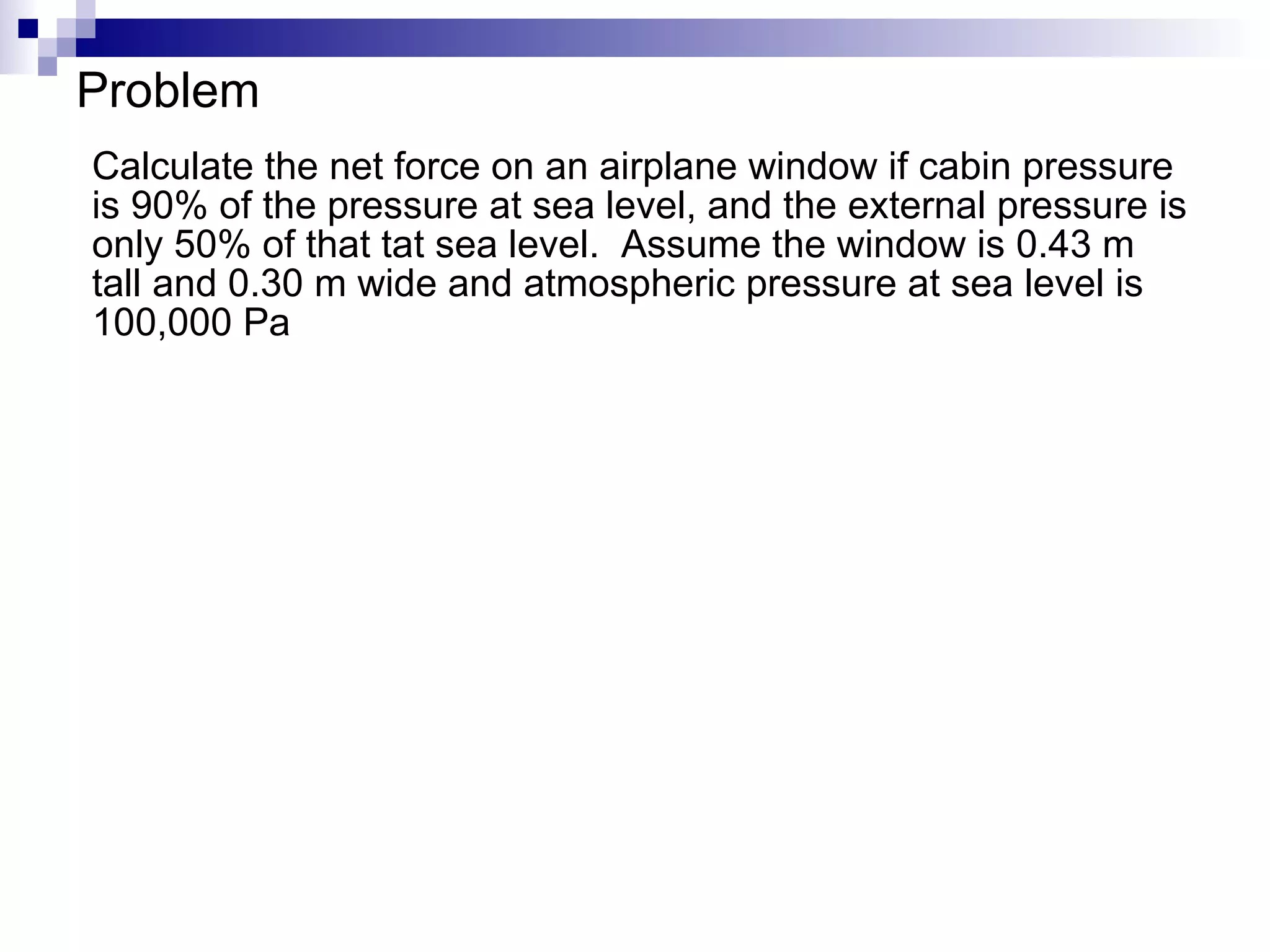 Problem Calculate the net force on an airplane window if cabin pressure is 90% of the pressure at sea level, and the external pressure is only 50% of that tat sea level.  Assume the window is 0.43 m tall and 0.30 m wide and atmospheric pressure at sea level is 100,000 Pa 