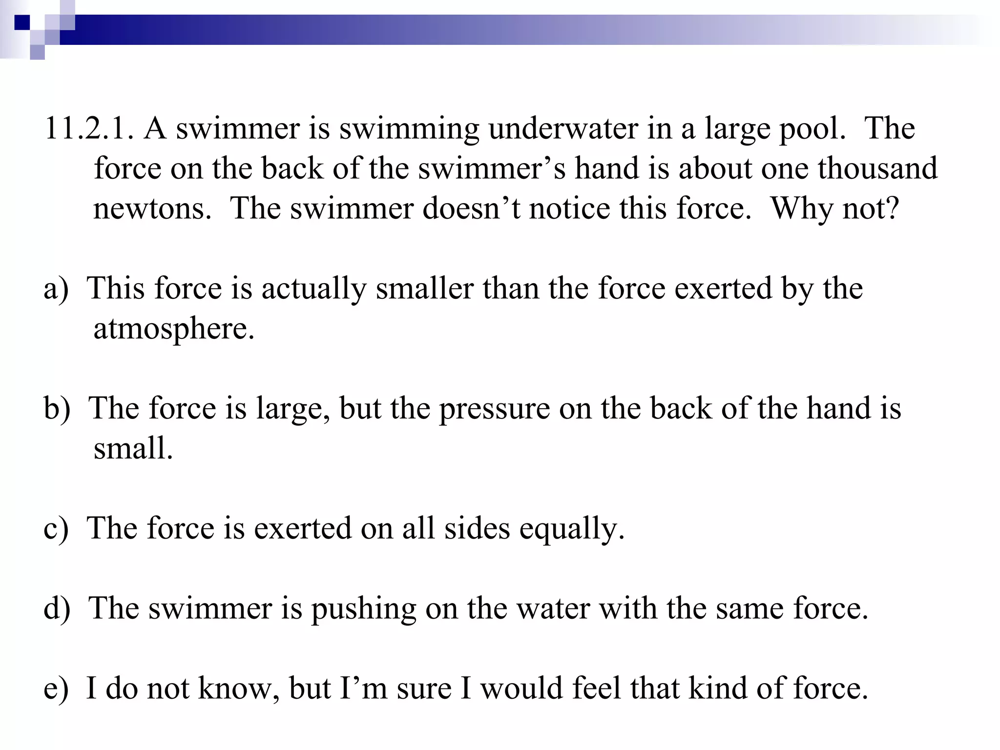 11.2.1. A swimmer is swimming underwater in a large pool.  The force on the back of the swimmer’s hand is about one thousand newtons.  The swimmer doesn’t notice this force.  Why not? a)  This force is actually smaller than the force exerted by the atmosphere. b)  The force is large, but the pressure on the back of the hand is small. c)  The force is exerted on all sides equally. d)  The swimmer is pushing on the water with the same force. e)  I do not know, but I’m sure I would feel that kind of force. 