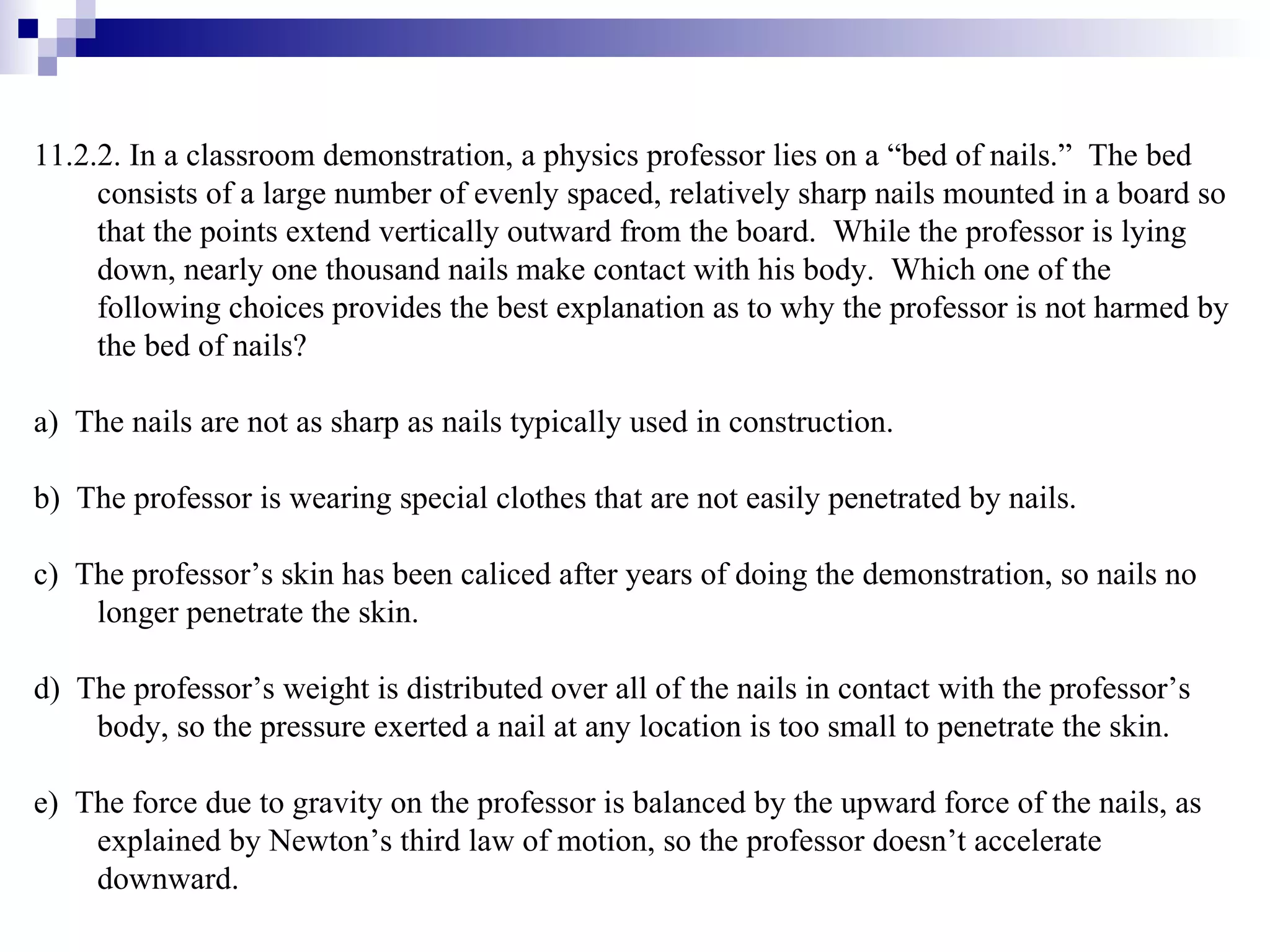 11.2.2. In a classroom demonstration, a physics professor lies on a “bed of nails.”  The bed consists of a large number of evenly spaced, relatively sharp nails mounted in a board so that the points extend vertically outward from the board.  While the professor is lying down, nearly one thousand nails make contact with his body.  Which one of the following choices provides the best explanation as to why the professor is not harmed by the bed of nails? a)  The nails are not as sharp as nails typically used in construction. b)  The professor is wearing special clothes that are not easily penetrated by nails. c)  The professor’s skin has been caliced after years of doing the demonstration, so nails no longer penetrate the skin.  d)  The professor’s weight is distributed over all of the nails in contact with the professor’s body, so the pressure exerted a nail at any location is too small to penetrate the skin. e)  The force due to gravity on the professor is balanced by the upward force of the nails, as explained by Newton’s third law of motion, so the professor doesn’t accelerate downward. 