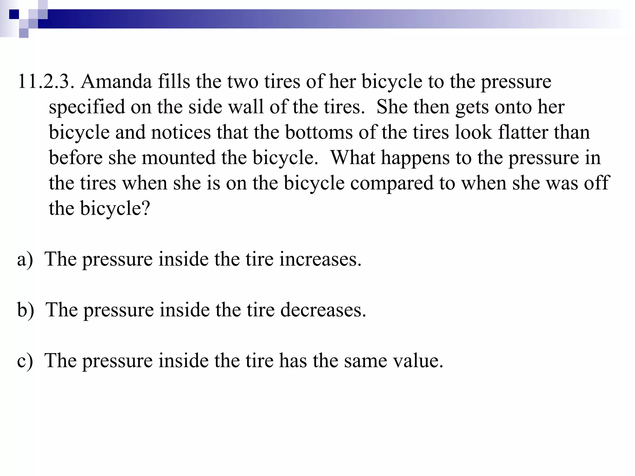 11.2.3. Amanda fills the two tires of her bicycle to the pressure specified on the side wall of the tires.  She then gets onto her bicycle and notices that the bottoms of the tires look flatter than before she mounted the bicycle.  What happens to the pressure in the tires when she is on the bicycle compared to when she was off the bicycle? a)  The pressure inside the tire increases. b)  The pressure inside the tire decreases. c)  The pressure inside the tire has the same value.  