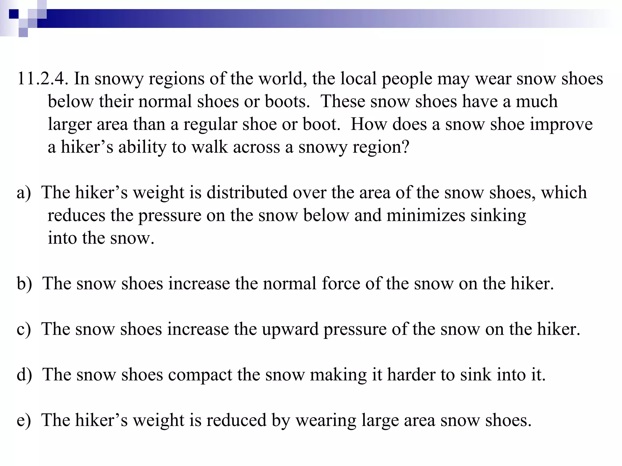 11.2.4. In snowy regions of the world, the local people may wear snow shoes below their normal shoes or boots.  These snow shoes have a much larger area than a regular shoe or boot.  How does a snow shoe improve a hiker’s ability to walk across a snowy region? a)  The hiker’s weight is distributed over the area of the snow shoes, which reduces the pressure on the snow below and minimizes sinking  into the snow. b)  The snow shoes increase the normal force of the snow on the hiker. c)  The snow shoes increase the upward pressure of the snow on the hiker. d)  The snow shoes compact the snow making it harder to sink into it. e)  The hiker’s weight is reduced by wearing large area snow shoes. 