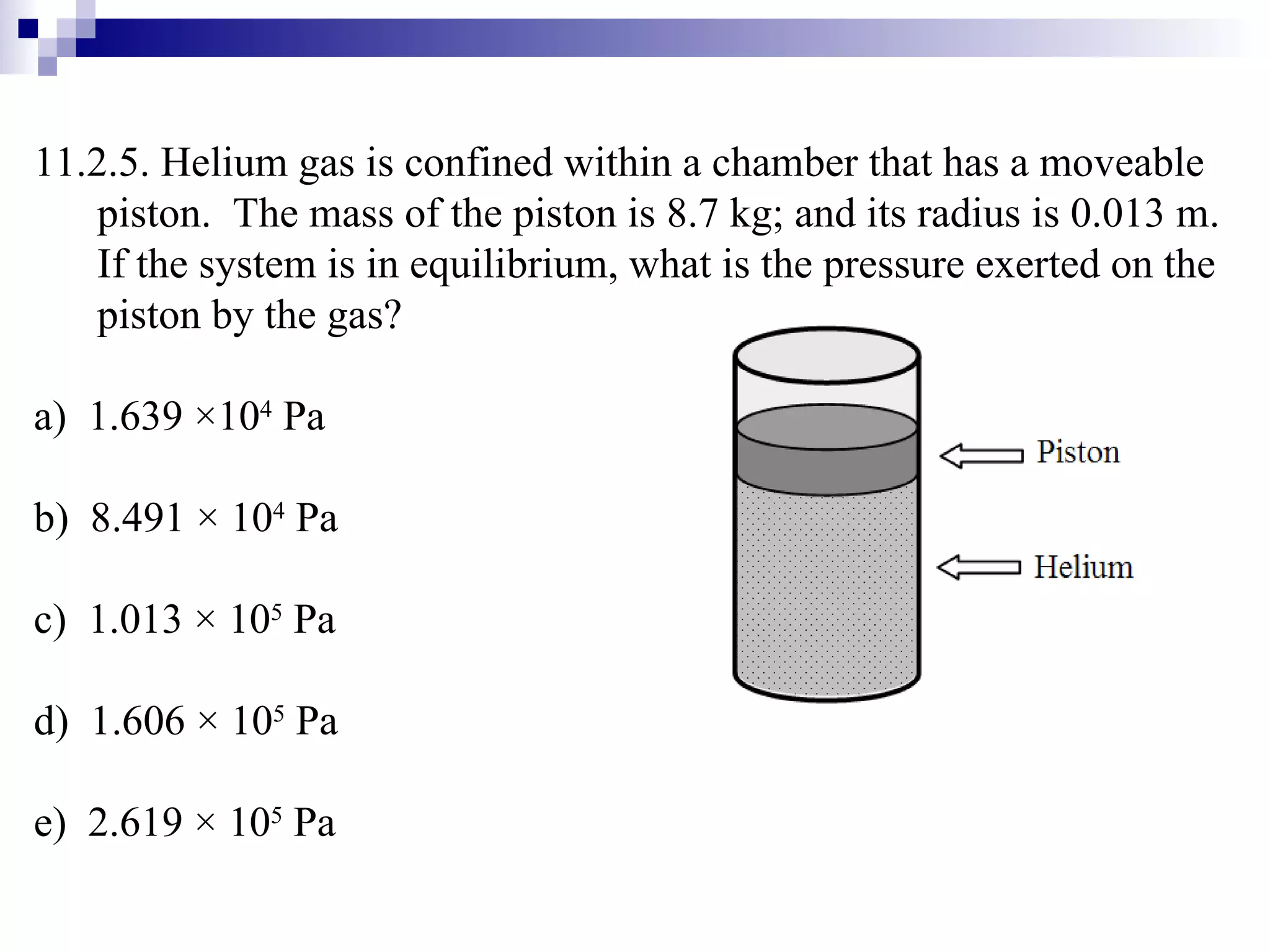 11.2.5. Helium gas is confined within a chamber that has a moveable piston.  The mass of the piston is 8.7 kg; and its radius is 0.013 m.  If the system is in equilibrium, what is the pressure exerted on the piston by the gas? a)  1.639  × 10 4  Pa b)  8.491 × 10 4  Pa c)  1.013 × 10 5  Pa d)  1.606 × 10 5  Pa e)  2.619 × 10 5  Pa 