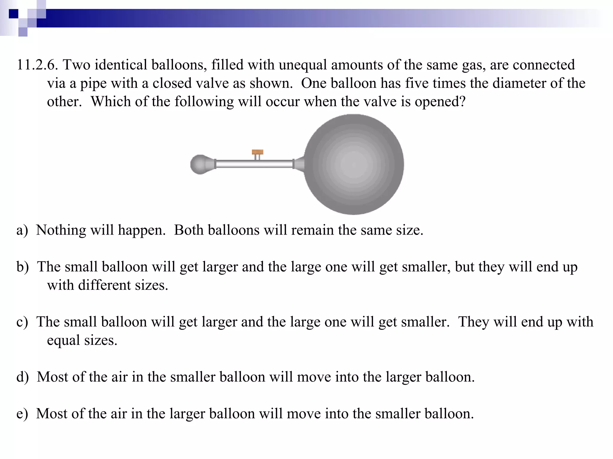11.2.6. Two identical balloons, filled with unequal amounts of the same gas, are connected via a pipe with a closed valve as shown.  One balloon has five times the diameter of the other.  Which of the following will occur when the valve is opened? a)  Nothing will happen.  Both balloons will remain the same size. b)  The small balloon will get larger and the large one will get smaller, but they will end up with different sizes. c)  The small balloon will get larger and the large one will get smaller.  They will end up with equal sizes. d)  Most of the air in the smaller balloon will move into the larger balloon. e)  Most of the air in the larger balloon will move into the smaller balloon. 