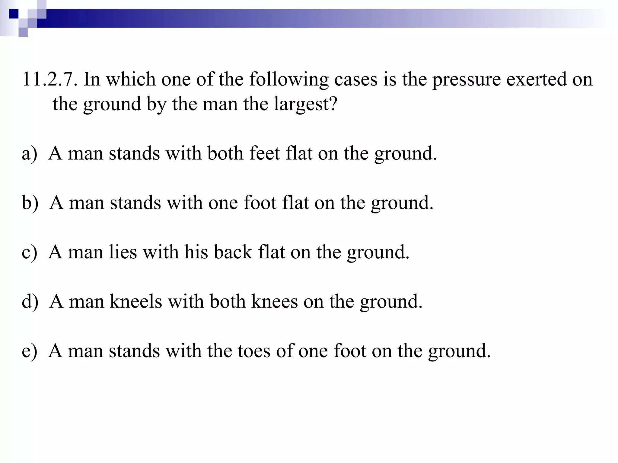 11.2.7. In which one of the following cases is the pressure exerted on the ground by the man the largest? a)  A man stands with both feet flat on the ground. b)  A man stands with one foot flat on the ground. c)  A man lies with his back flat on the ground. d)  A man kneels with both knees on the ground. e)  A man stands with the toes of one foot on the ground. 