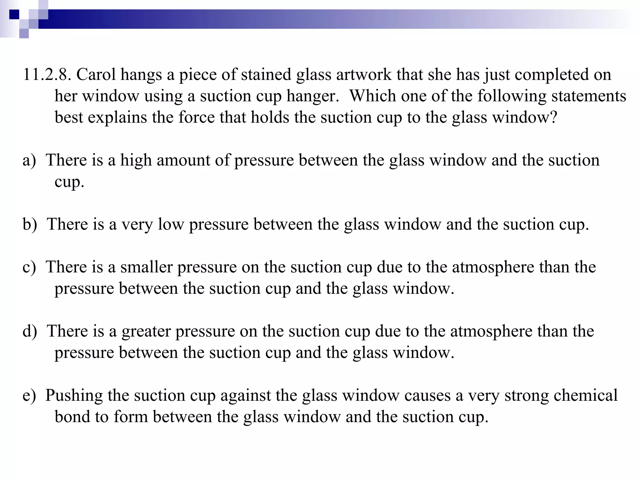 11.2.8. Carol hangs a piece of stained glass artwork that she has just completed on her window using a suction cup hanger.  Which one of the following statements best explains the force that holds the suction cup to the glass window? a)  There is a high amount of pressure between the glass window and the suction cup. b)  There is a very low pressure between the glass window and the suction cup. c)  There is a smaller pressure on the suction cup due to the atmosphere than the pressure between the suction cup and the glass window. d)  There is a greater pressure on the suction cup due to the atmosphere than the pressure between the suction cup and the glass window. e)  Pushing the suction cup against the glass window causes a very strong chemical bond to form between the glass window and the suction cup.  
