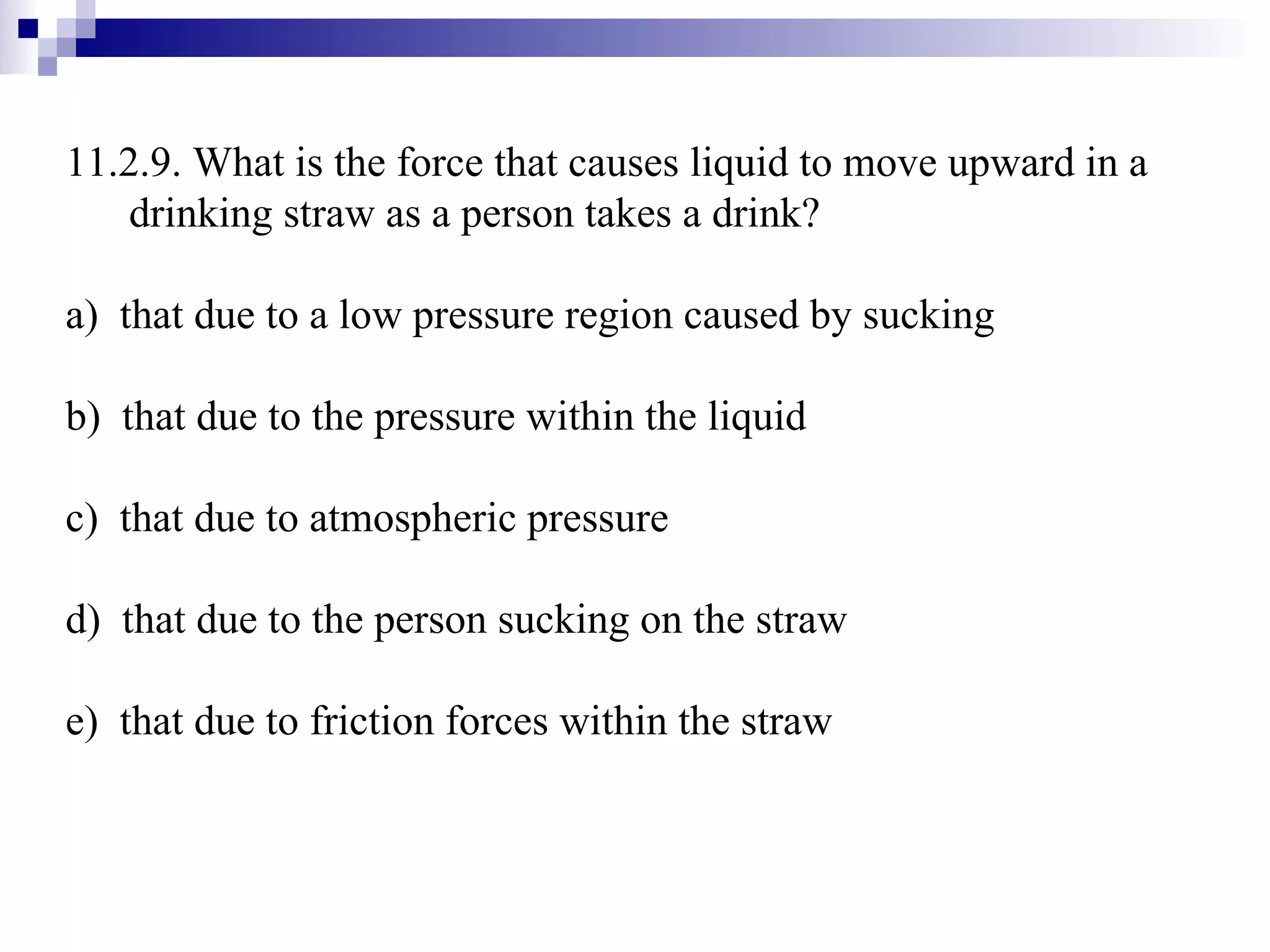11.2.9. What is the force that causes liquid to move upward in a drinking straw as a person takes a drink? a)  that due to a low pressure region caused by sucking b)  that due to the pressure within the liquid c)  that due to atmospheric pressure d)  that due to the person sucking on the straw e)  that due to friction forces within the straw 