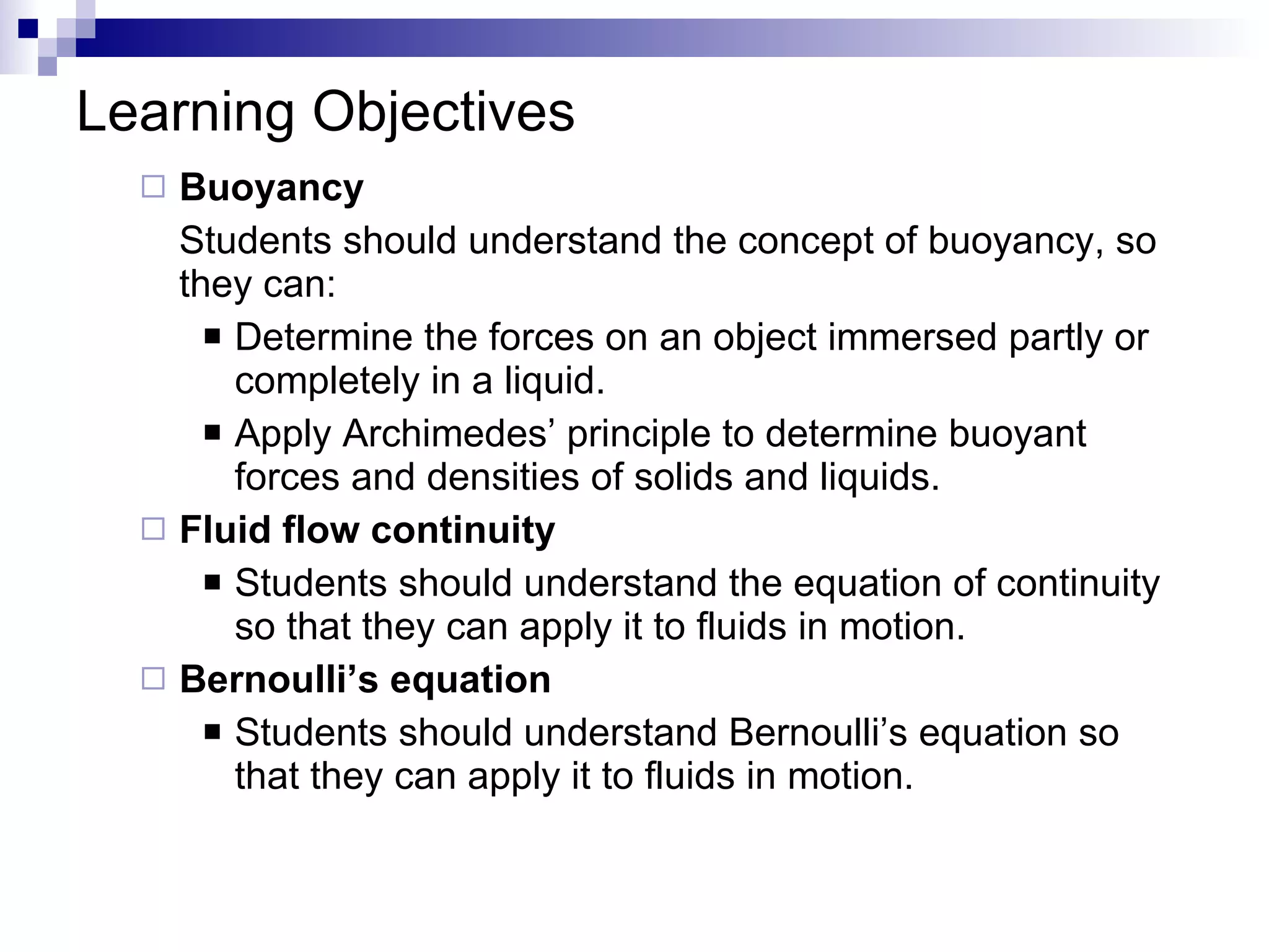 Learning Objectives Buoyancy Students should understand the concept of buoyancy, so they can: Determine the forces on an object immersed partly or completely in a liquid. Apply Archimedes’ principle to determine buoyant forces and densities of solids and liquids. Fluid flow continuity Students should understand the equation of continuity so that they can apply it to fluids in motion. Bernoulli’s equation Students should understand Bernoulli’s equation so that they can apply it to fluids in motion. 