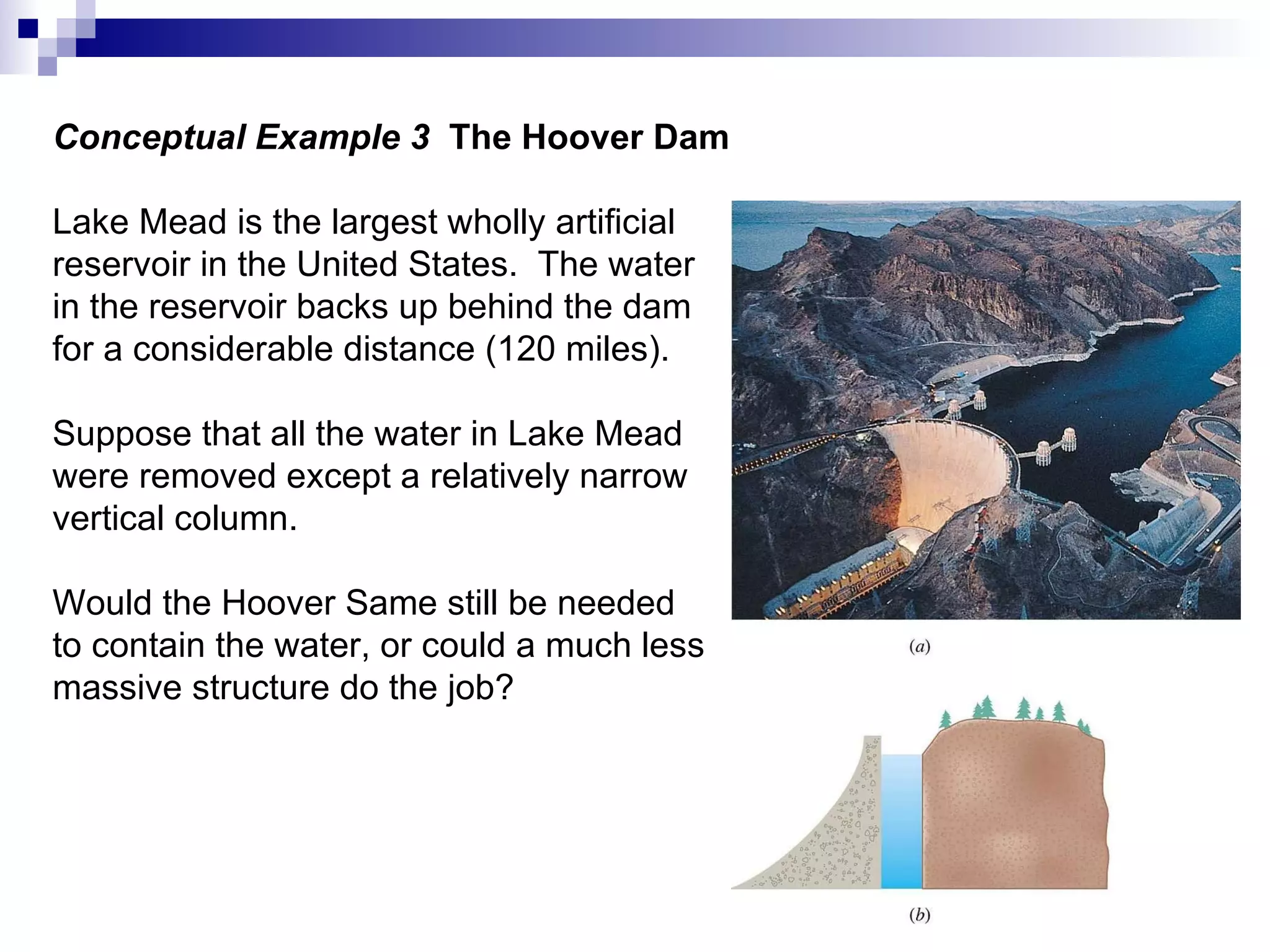 Conceptual Example 3  The Hoover Dam Lake Mead is the largest wholly artificial  reservoir in the United States.  The water in the reservoir backs up behind the dam for a considerable distance (120 miles). Suppose that all the water in Lake Mead were removed except a relatively narrow vertical column. Would the Hoover Same still be needed to contain the water, or could a much less massive structure do the job? 