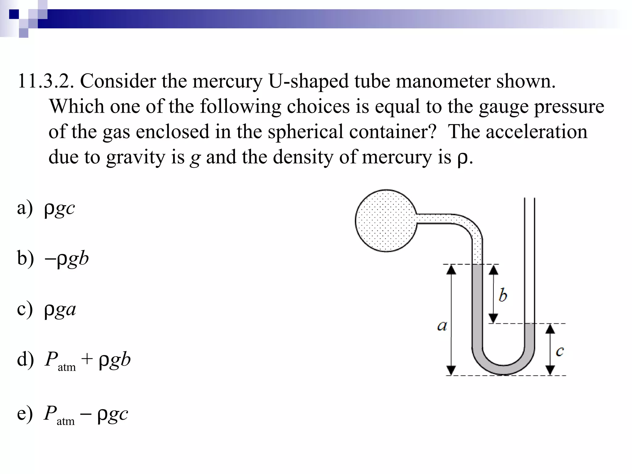 11.3.2. Consider the mercury U-shaped tube manometer shown.  Which one of the following choices is equal to the gauge pressure of the gas enclosed in the spherical container?  The acceleration due to gravity is  g  and the density of mercury is   . a)   gc b)   gb c)   ga d)  P atm  +   gb e)  P atm       gc 