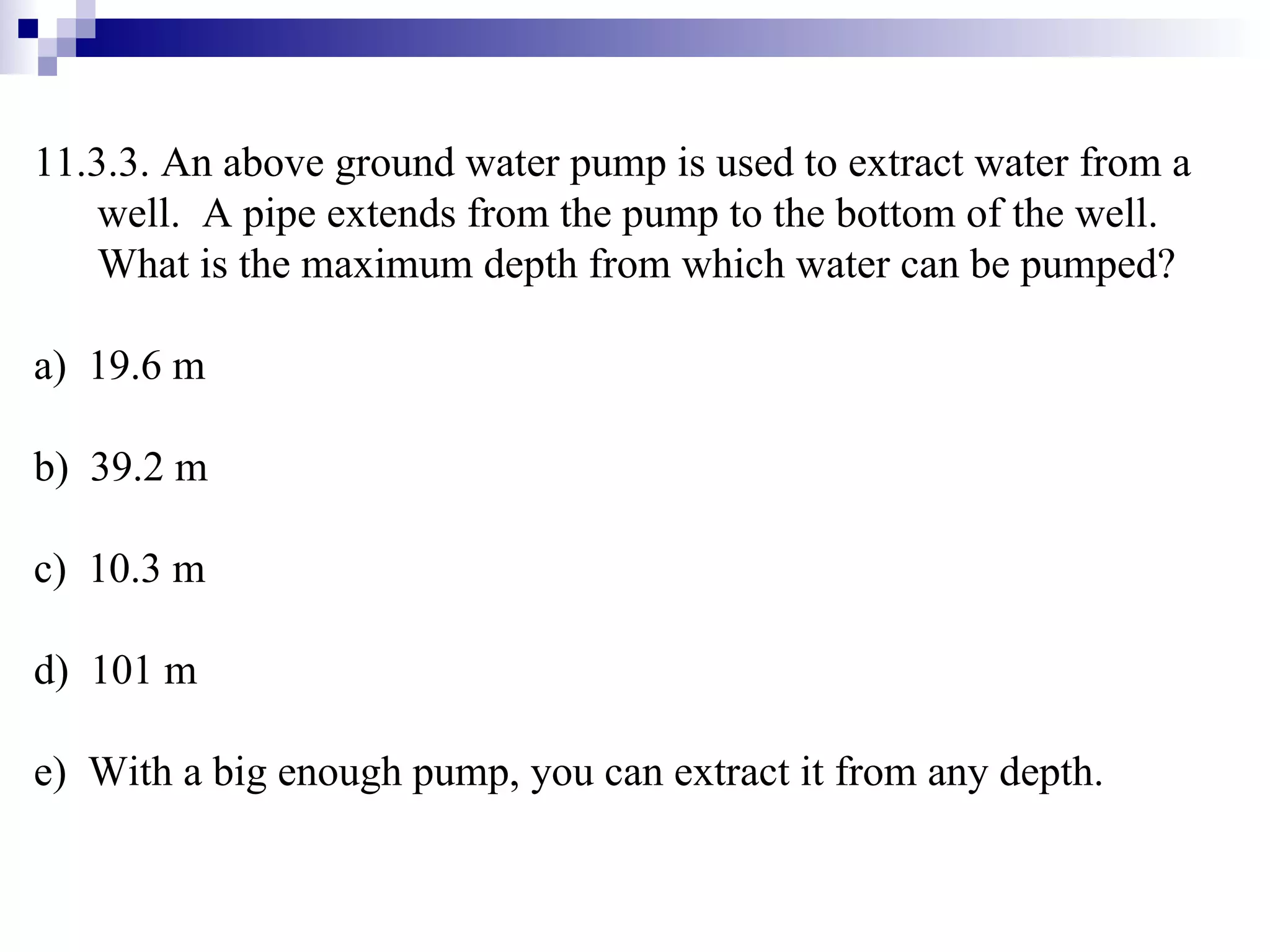 11.3.3. An above ground water pump is used to extract water from a well.  A pipe extends from the pump to the bottom of the well.  What is the maximum depth from which water can be pumped? a)  19.6 m b)  39.2 m c)  10.3 m d)  101 m e)  With a big enough pump, you can extract it from any depth. 