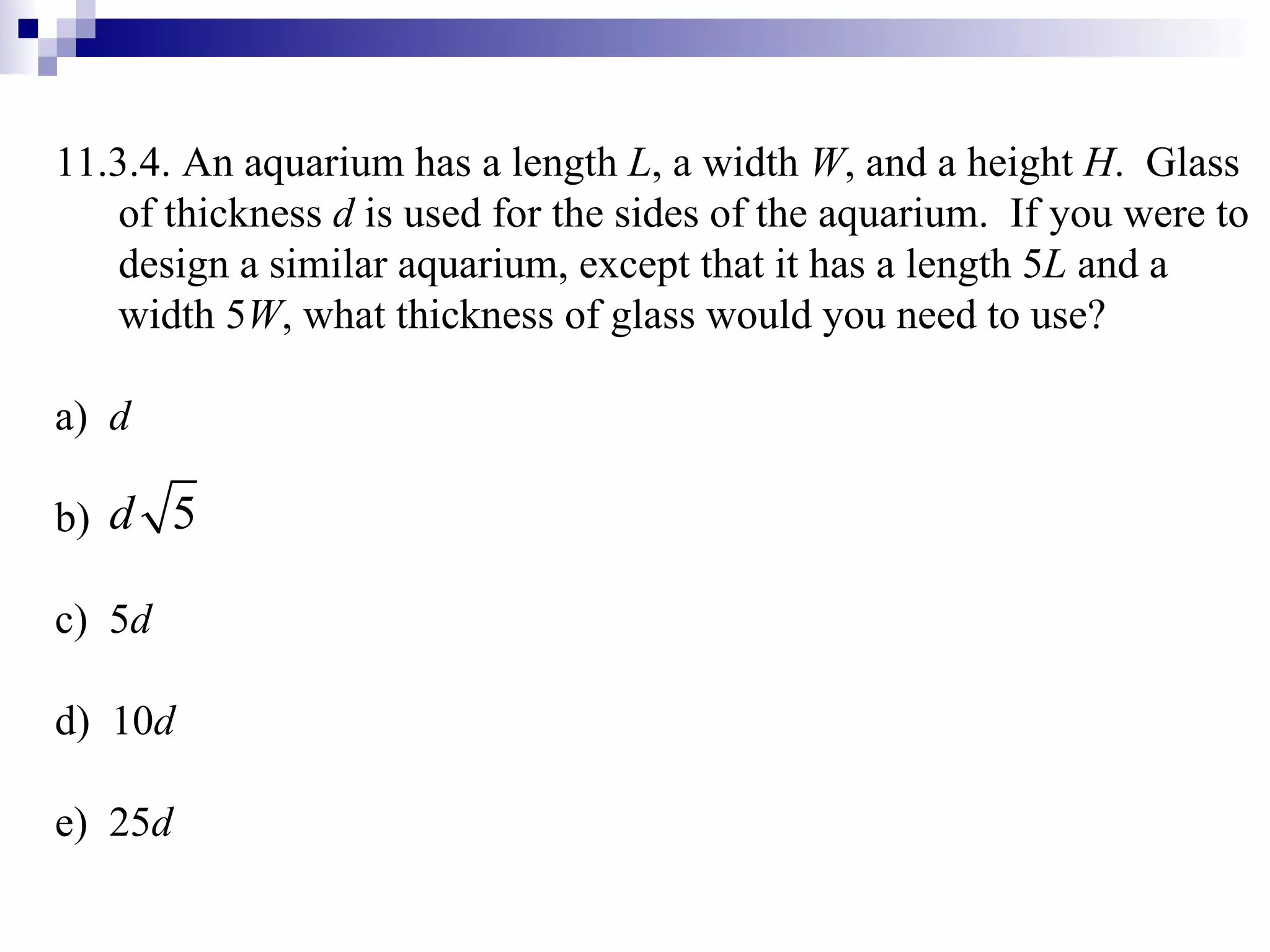 11.3.4. An aquarium has a length  L , a width  W , and a height  H .  Glass of thickness  d  is used for the sides of the aquarium.  If you were to design a similar aquarium, except that it has a length 5 L  and a width 5 W , what thickness of glass would you need to use? a)  d b)  c)  5 d d)  10 d e)  25 d 