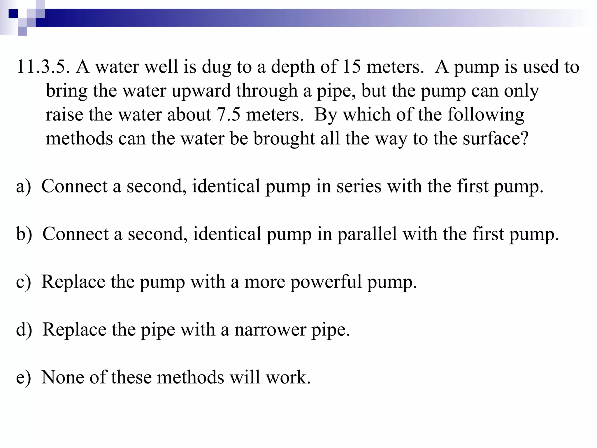 11.3.5. A water well is dug to a depth of 15 meters.  A pump is used to bring the water upward through a pipe, but the pump can only raise the water about 7.5 meters.  By which of the following methods can the water be brought all the way to the surface? a)  Connect a second, identical pump in series with the first pump. b)  Connect a second, identical pump in parallel with the first pump. c)  Replace the pump with a more powerful pump. d)  Replace the pipe with a narrower pipe. e)  None of these methods will work. 