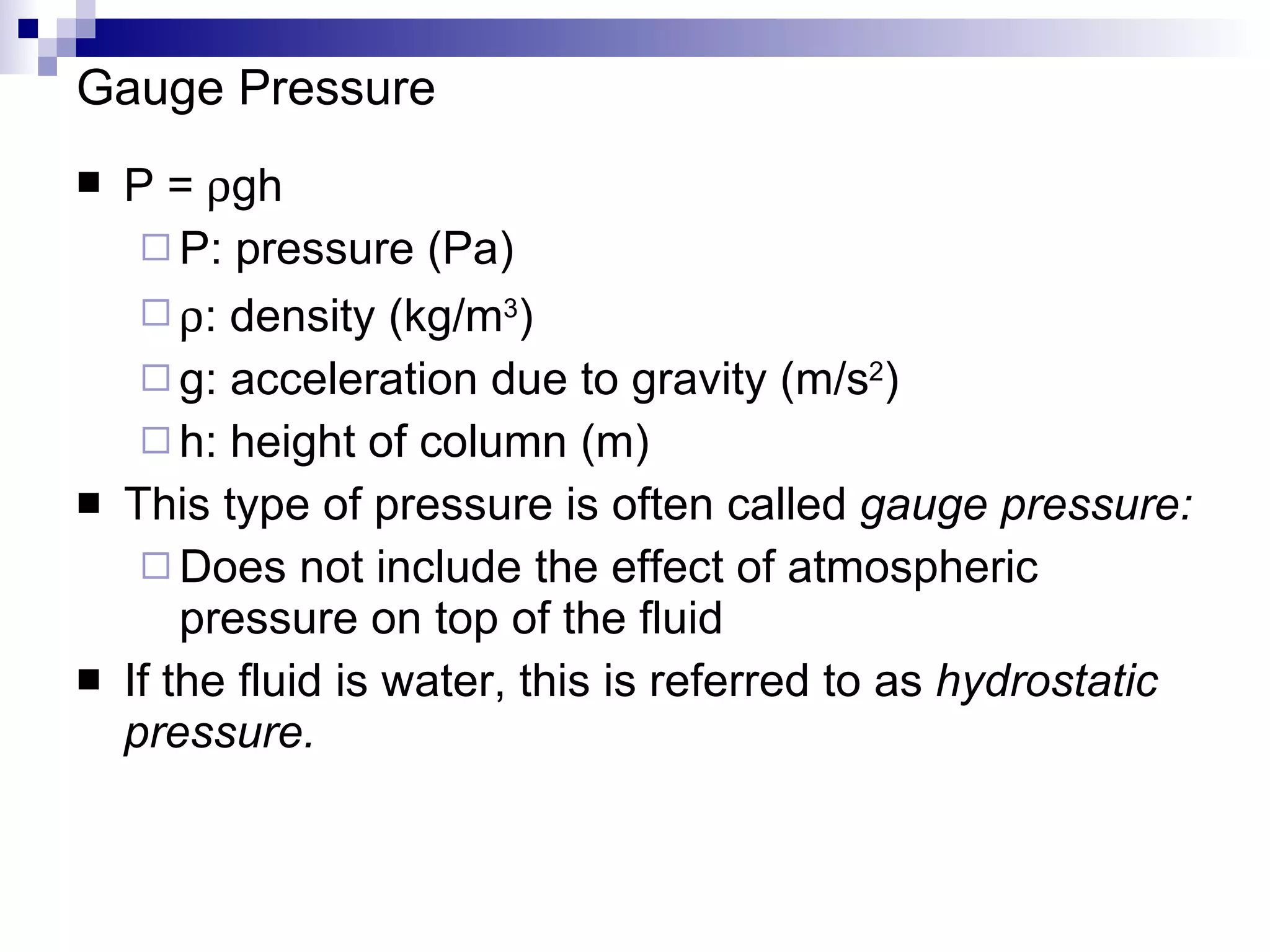 Gauge Pressure P =   gh P: pressure (Pa)  : density (kg/m 3 ) g: acceleration due to gravity (m/s 2 ) h: height of column (m) This type of pressure is often called  gauge pressure: Does not include the effect of atmospheric pressure on top of the fluid If the fluid is water, this is referred to as  hydrostatic pressure. 