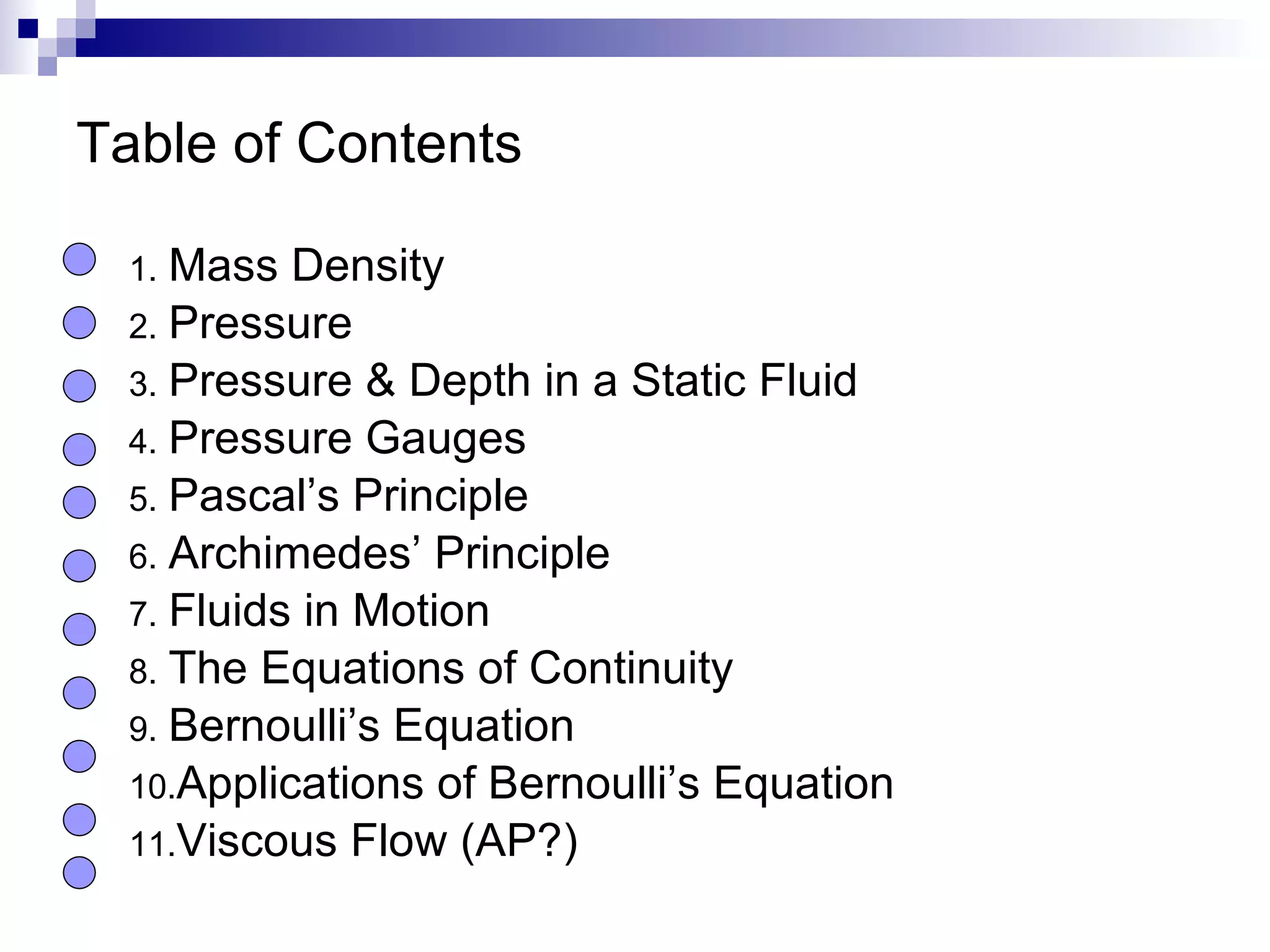 Table of Contents Mass Density Pressure Pressure & Depth in a Static Fluid Pressure Gauges Pascal’s Principle Archimedes’ Principle Fluids in Motion The Equations of Continuity Bernoulli’s Equation Applications of Bernoulli’s Equation Viscous Flow (AP?) 