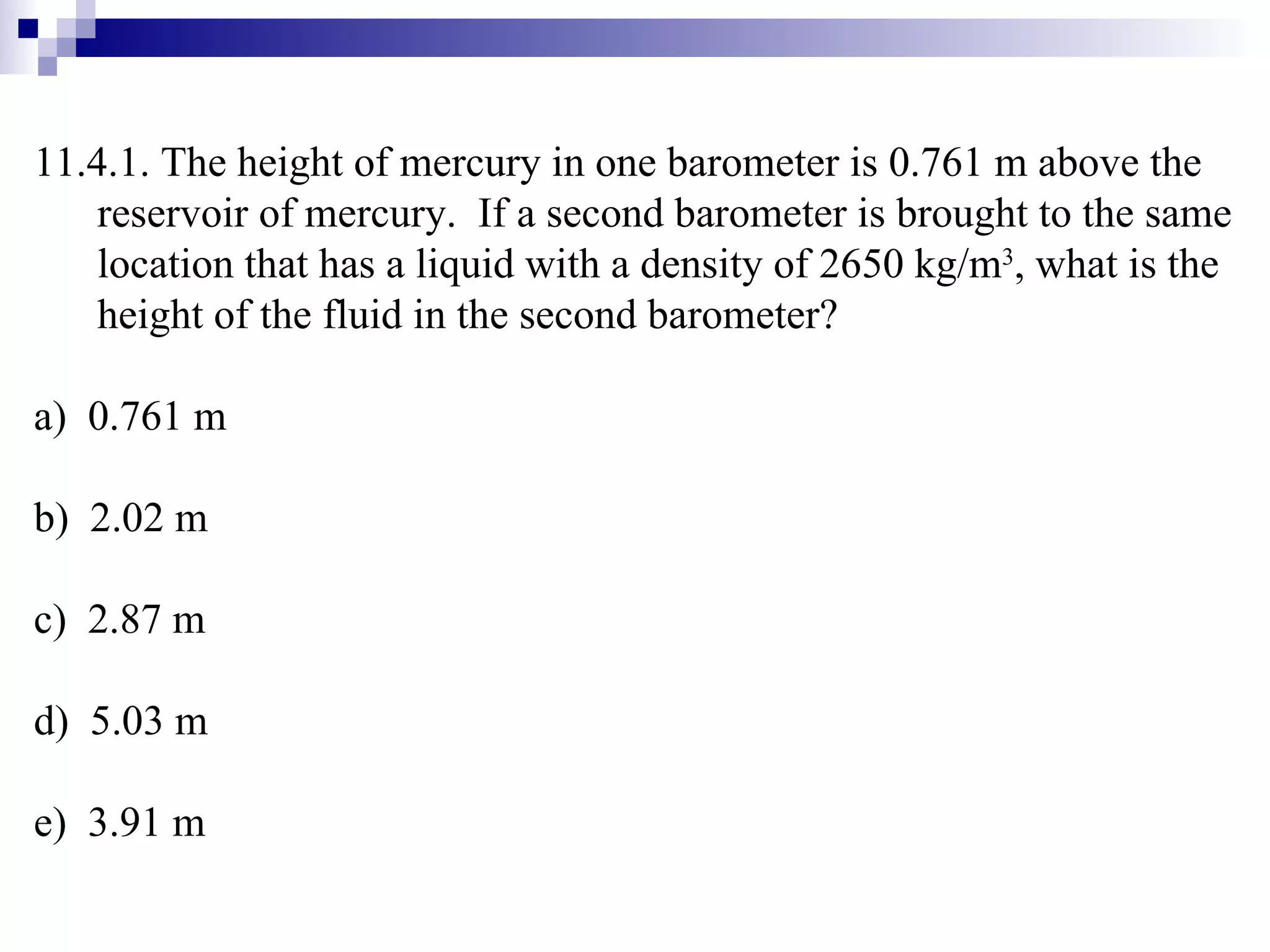 11.4.1. The height of mercury in one barometer is 0.761 m above the reservoir of mercury.  If a second barometer is brought to the same location that has a liquid with a density of 2650 kg/m 3 , what is the height of the fluid in the second barometer? a)  0.761 m b)  2.02 m c)  2.87 m d)  5.03 m e)  3.91 m 