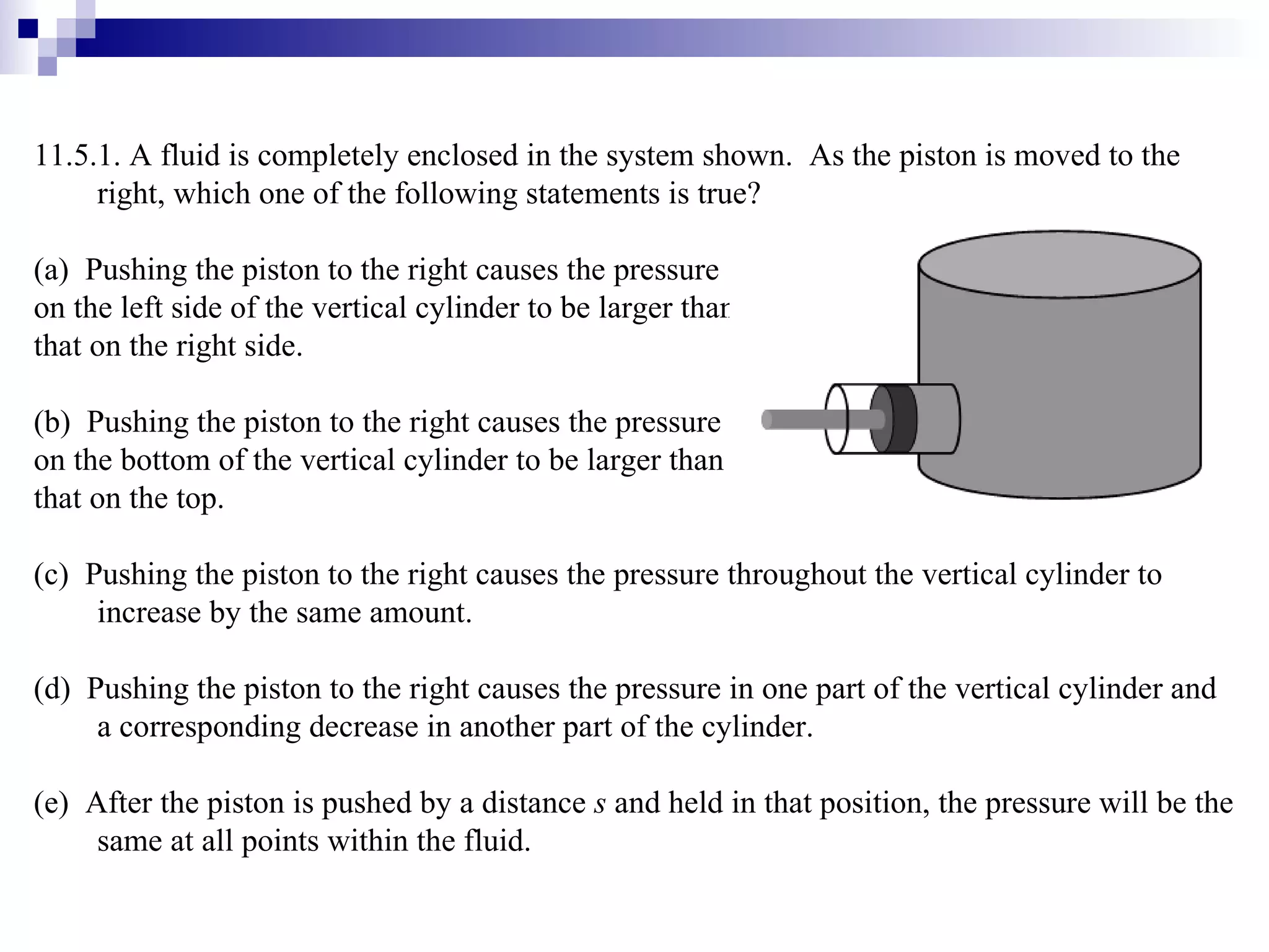 11.5.1. A fluid is completely enclosed in the system shown.  As the piston is moved to the right, which one of the following statements is true? (a)  Pushing the piston to the right causes the pressure  on the left side of the vertical cylinder to be larger than  that on the right side. (b)  Pushing the piston to the right causes the pressure  on the bottom of the vertical cylinder to be larger than  that on the top. (c)  Pushing the piston to the right causes the pressure throughout the vertical cylinder to increase by the same amount. (d)  Pushing the piston to the right causes the pressure in one part of the vertical cylinder and a corresponding decrease in another part of the cylinder. (e)  After the piston is pushed by a distance  s  and held in that position, the pressure will be the same at all points within the fluid. 
