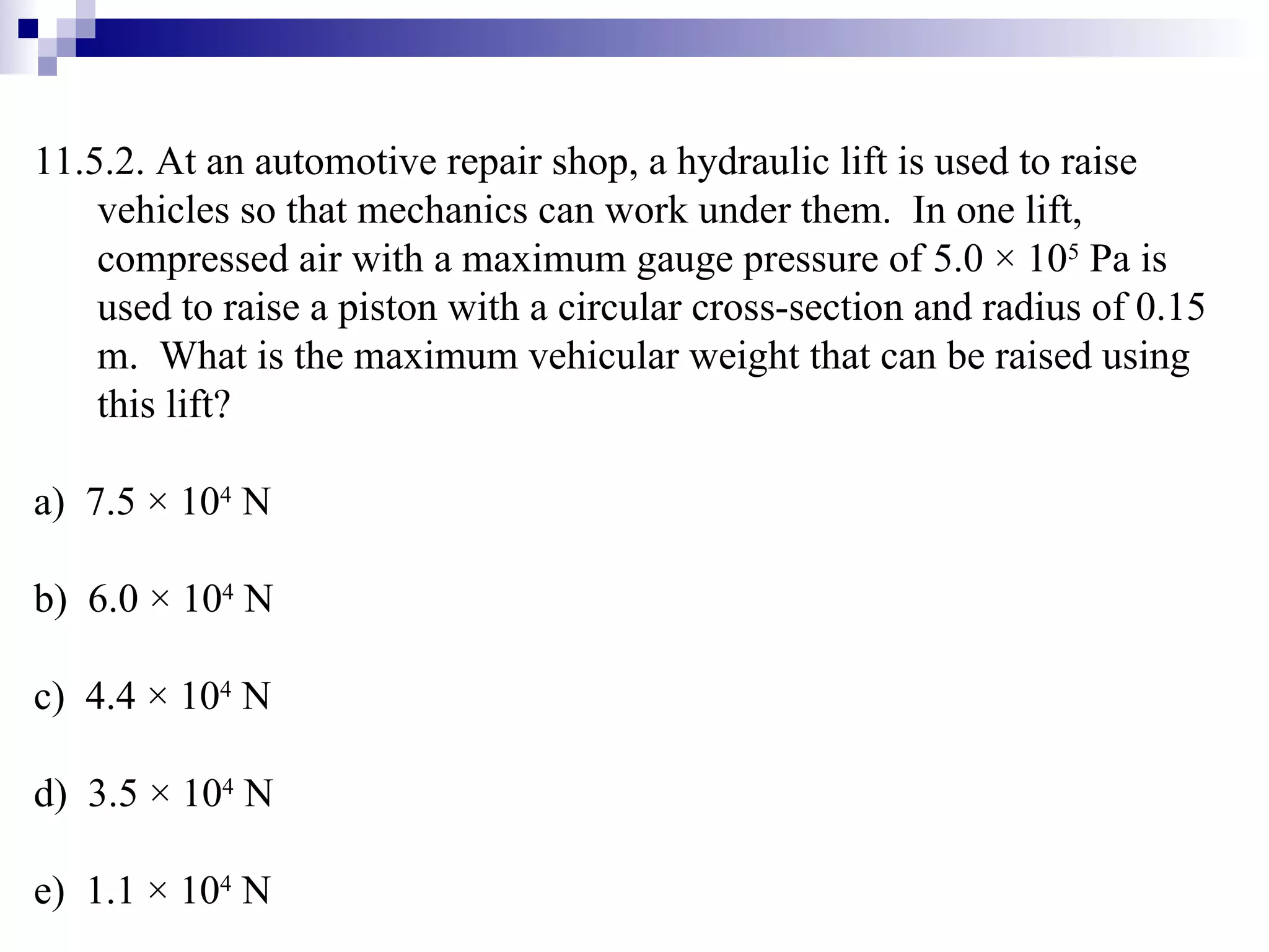11.5.2. At an automotive repair shop, a hydraulic lift is used to raise vehicles so that mechanics can work under them.  In one lift, compressed air with a maximum gauge pressure of 5.0 × 10 5  Pa is used to raise a piston with a circular cross-section and radius of 0.15 m.  What is the maximum vehicular weight that can be raised using this lift? a)  7.5  ×  10 4  N b)  6.0 × 10 4  N c)  4.4 × 10 4  N d)  3.5 × 10 4  N e)  1.1 × 10 4  N 