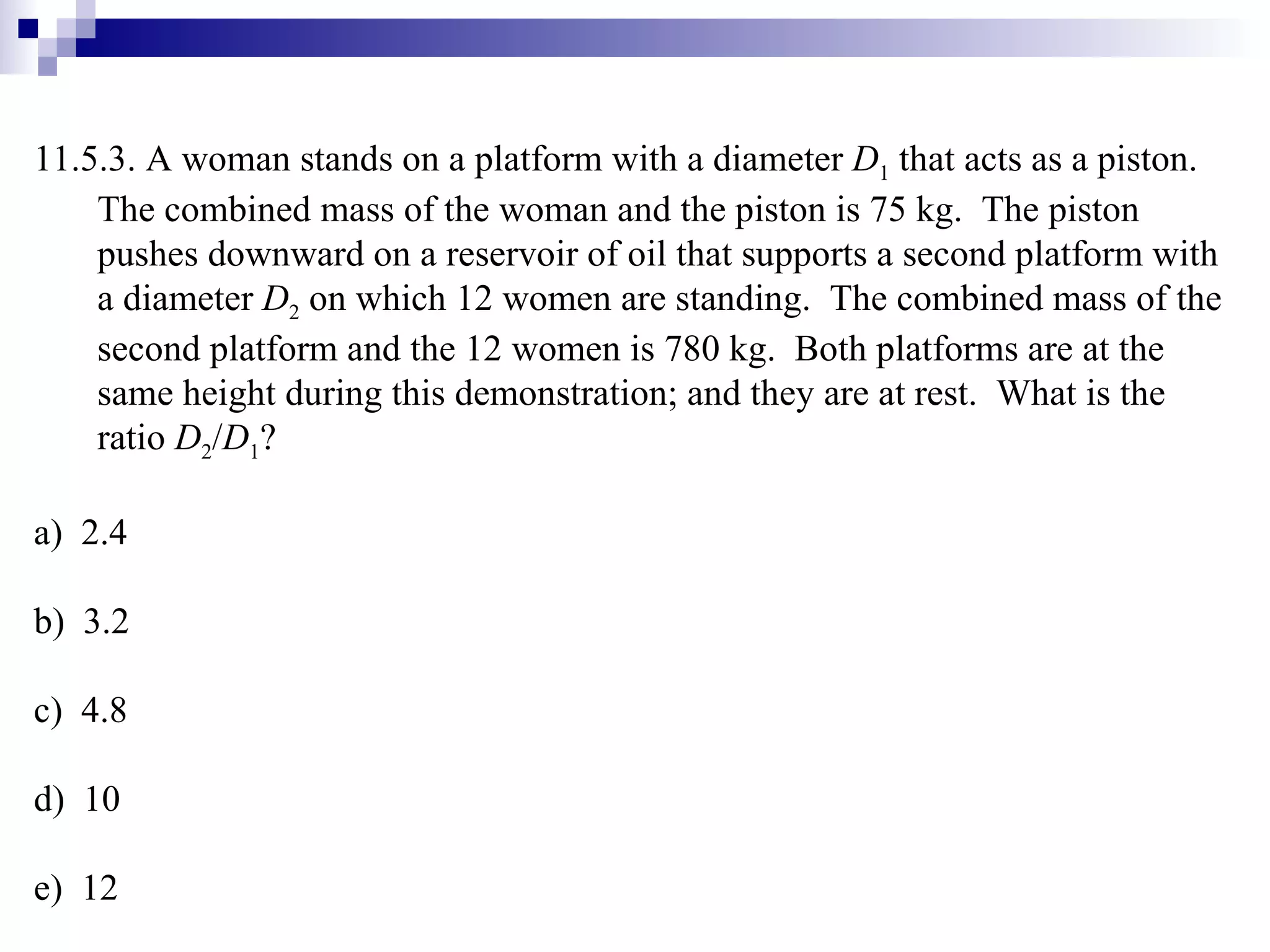 11.5.3. A woman stands on a platform with a diameter  D 1  that acts as a piston.  The combined mass of the woman and the piston is 75 kg.  The piston pushes downward on a reservoir of oil that supports a second platform with a diameter  D 2  on which 12 women are standing.  The combined mass of the second platform and the 12 women is 780 kg.  Both platforms are at the same height during this demonstration; and they are at rest.  What is the ratio  D 2 / D 1 ? a)  2.4 b)  3.2 c)  4.8 d)  10 e)  12 