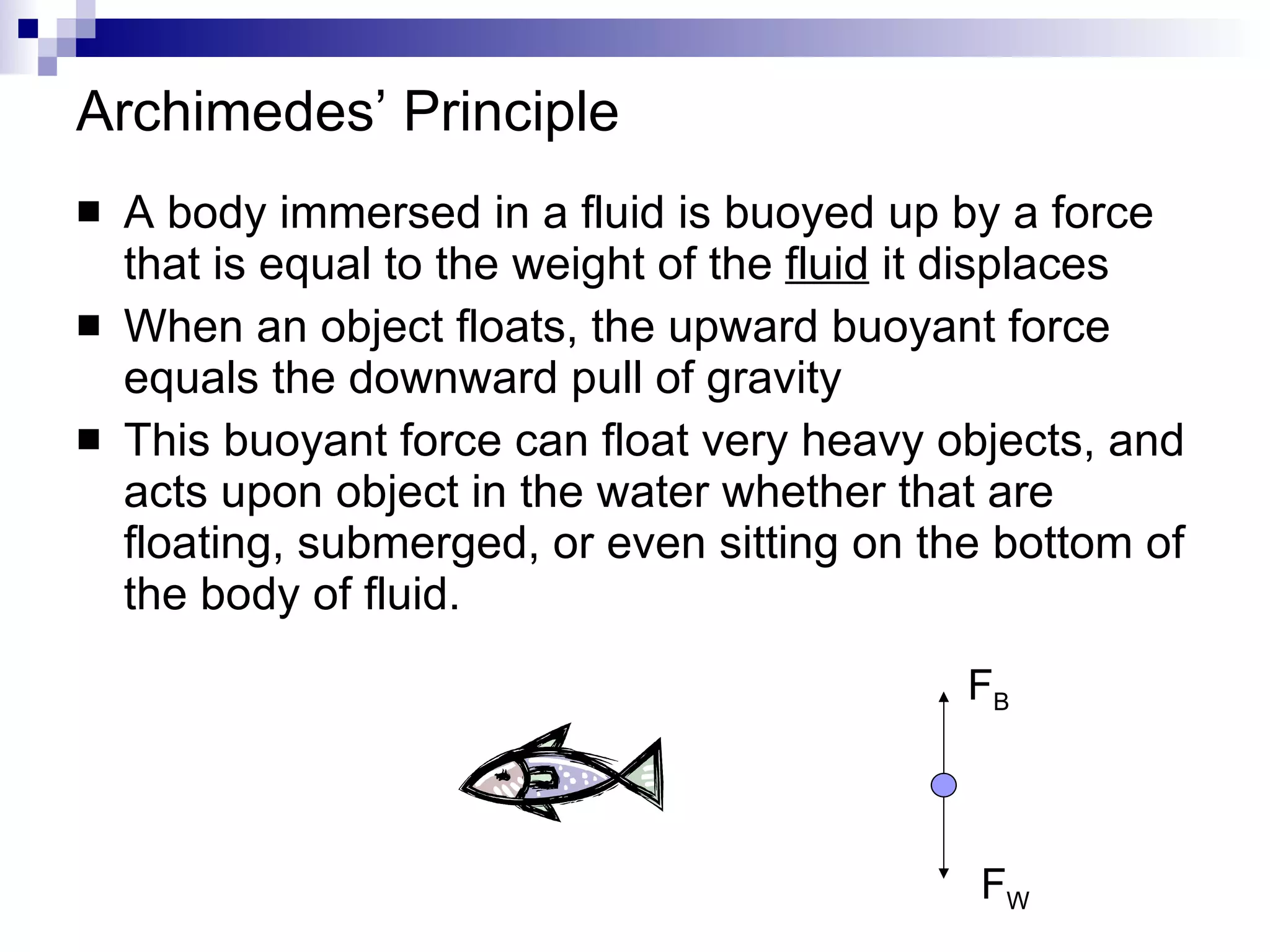 Archimedes’ Principle A body immersed in a fluid is buoyed up by a force that is equal to the weight of the  fluid  it displaces When an object floats, the upward buoyant force equals the downward pull of gravity This buoyant force can float very heavy objects, and acts upon object in the water whether that are floating, submerged, or even sitting on the bottom of the body of fluid. F B F W 