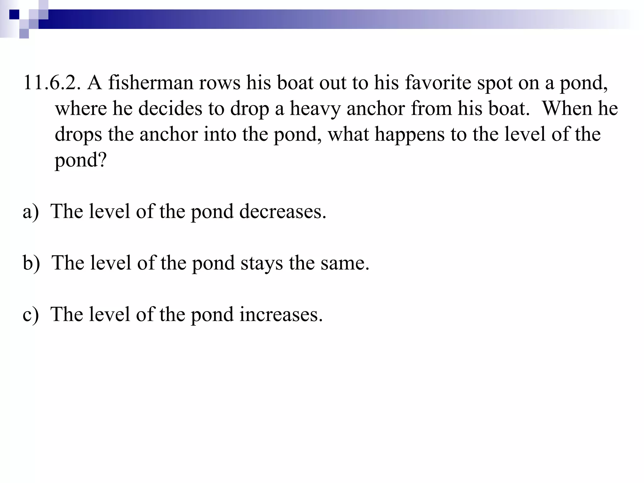11.6.2.  A fisherman rows his boat out to his favorite spot on a pond, where he decides to drop a heavy anchor from his boat.  When he drops the anchor into the pond, what happens to the level of the pond? a)  The level of the pond decreases. b)  The level of the pond stays the same. c)  The level of the pond increases.  
