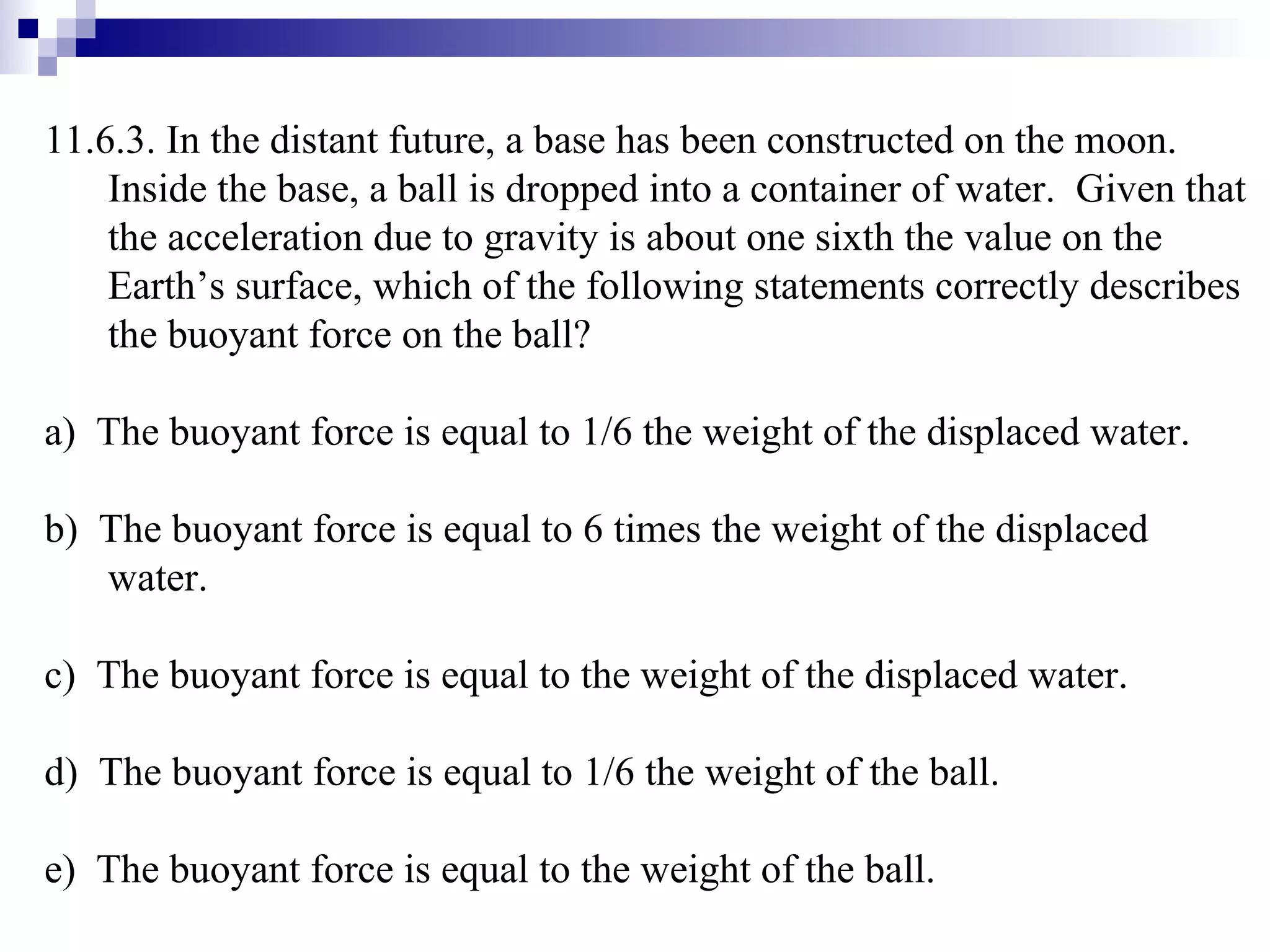 11.6.3. In the distant future, a base has been constructed on the moon.  Inside the base, a ball is dropped into a container of water.  Given that the acceleration due to gravity is about one sixth the value on the Earth’s surface, which of the following statements correctly describes the buoyant force on the ball? a)  The buoyant force is equal to 1/6 the weight of the displaced water. b)  The buoyant force is equal to 6 times the weight of the displaced water. c)  The buoyant force is equal to the weight of the displaced water. d)  The buoyant force is equal to 1/6 the weight of the ball. e)  The buoyant force is equal to the weight of the ball. 