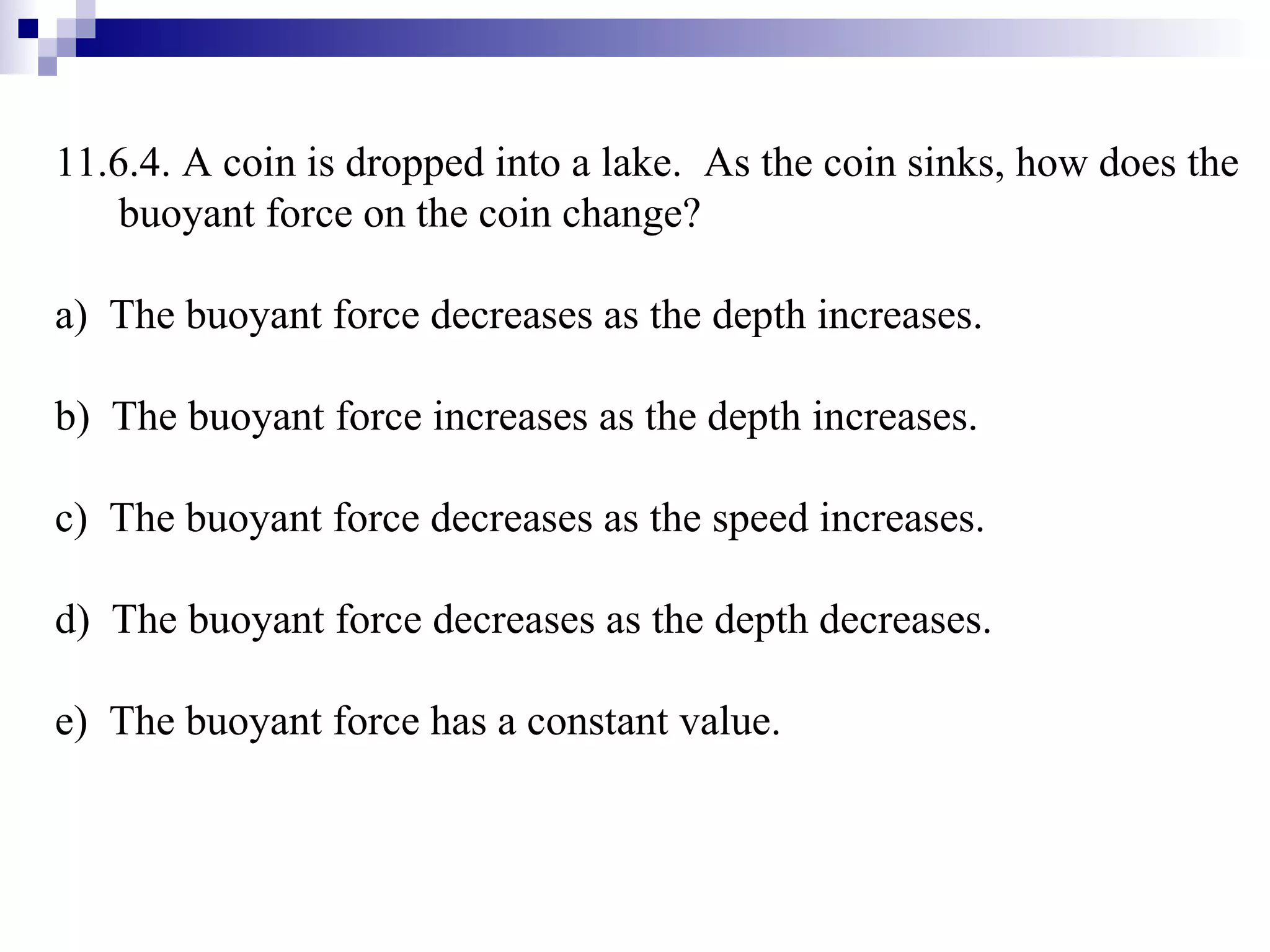 11.6.4. A coin is dropped into a lake.  As the coin sinks, how does the buoyant force on the coin change? a)  The buoyant force decreases as the depth increases. b)  The buoyant force increases as the depth increases. c)  The buoyant force decreases as the speed increases. d)  The buoyant force decreases as the depth decreases. e)  The buoyant force has a constant value. 