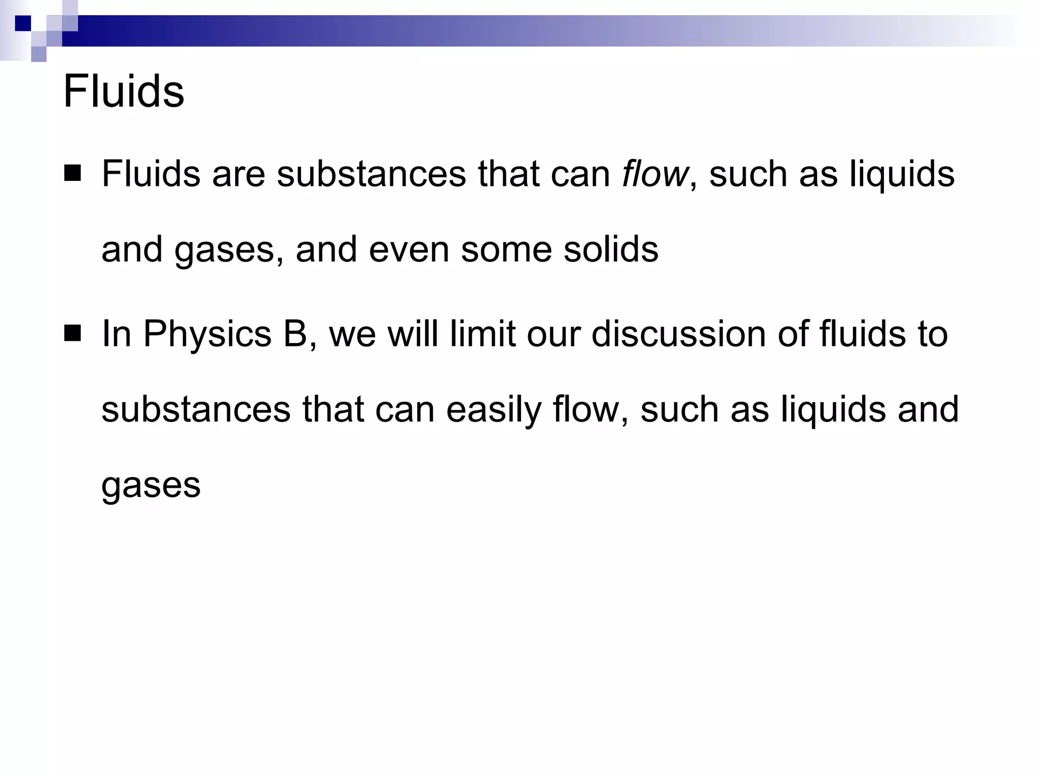 Fluids Fluids are substances that can  flow , such as liquids and gases, and even some solids In Physics B, we will limit our discussion of fluids to substances that can easily flow, such as liquids and gases 