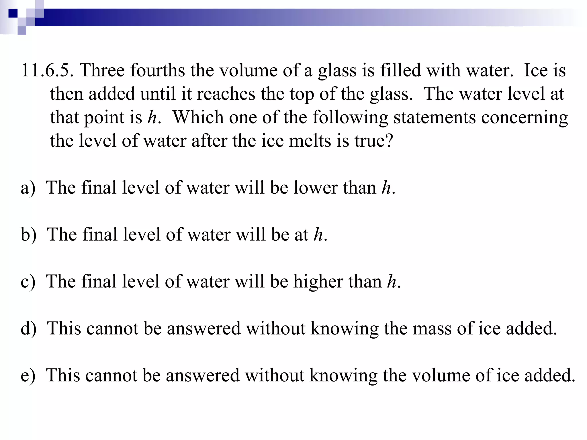 11.6.5. Three fourths the volume of a glass is filled with water.  Ice is then added until it reaches the top of the glass.  The water level at that point is  h .  Which one of the following statements concerning the level of water after the ice melts is true? a)  The final level of water will be lower than  h .  b)  The final level of water will be at  h . c)  The final level of water will be higher than  h . d)  This cannot be answered without knowing the mass of ice added. e)  This cannot be answered without knowing the volume of ice added. 