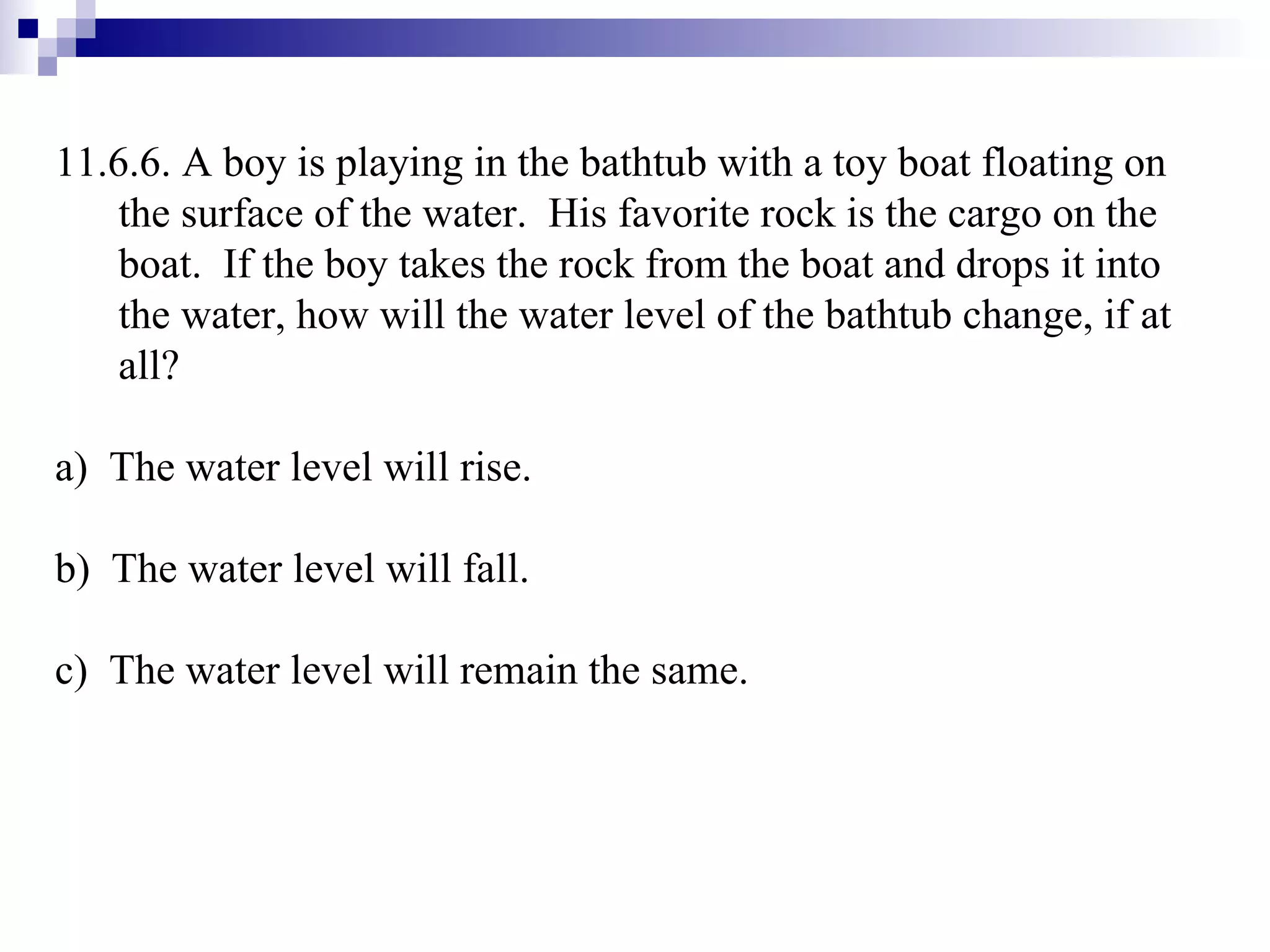 11.6.6. A boy is playing in the bathtub with a toy boat floating on the surface of the water.  His favorite rock is the cargo on the boat.  If the boy takes the rock from the boat and drops it into the water, how will the water level of the bathtub change, if at all? a)  The water level will rise. b)  The water level will fall. c)  The water level will remain the same. 
