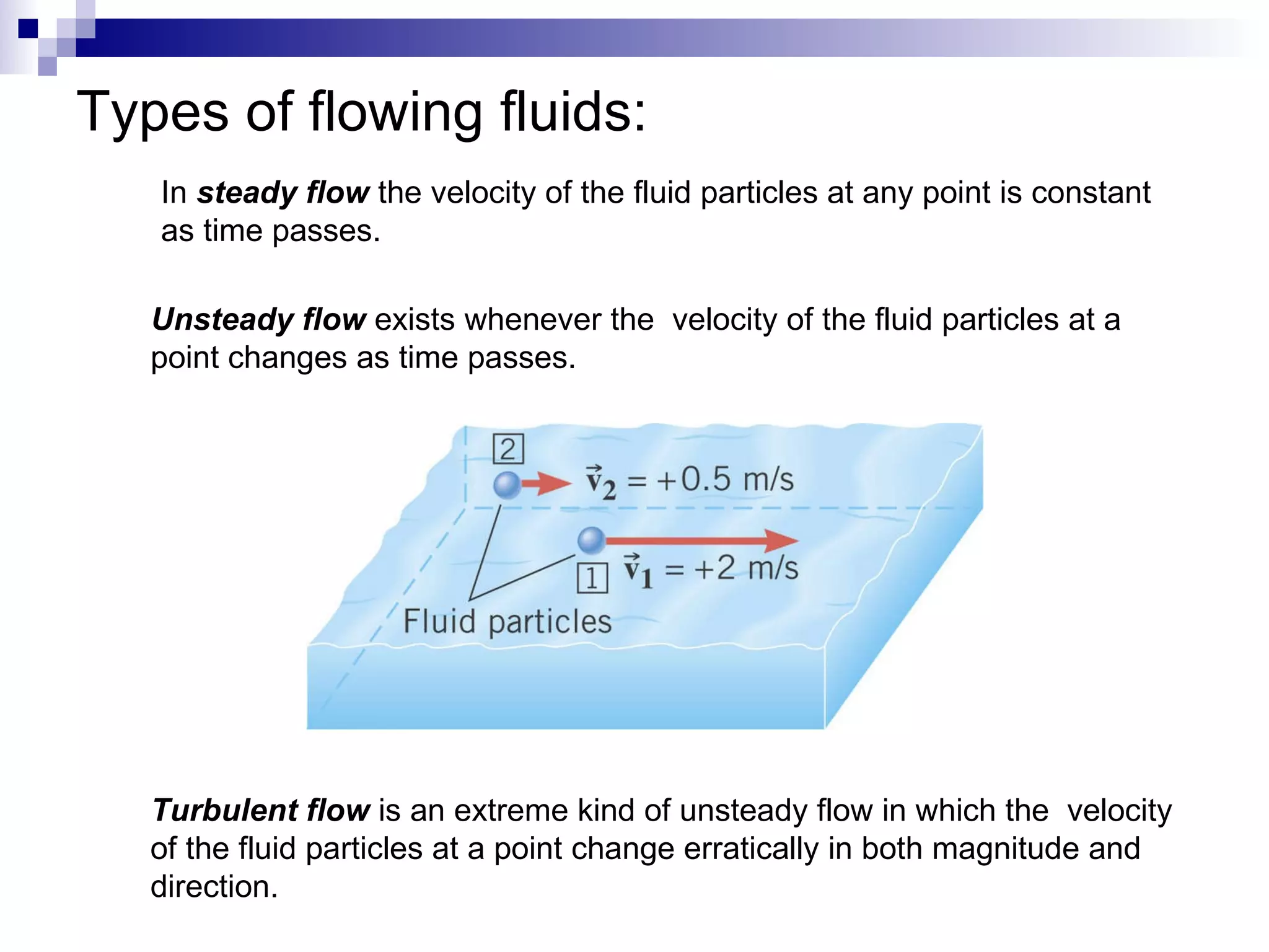 Types of flowing fluids: In  steady flow  the velocity of the fluid particles at any point is constant  as time passes. Unsteady flow  exists whenever the  velocity of the fluid particles at a  point changes as time passes. Turbulent flow  is an extreme kind of unsteady flow in which the  velocity  of the fluid particles at a point change erratically in both magnitude and  direction. 