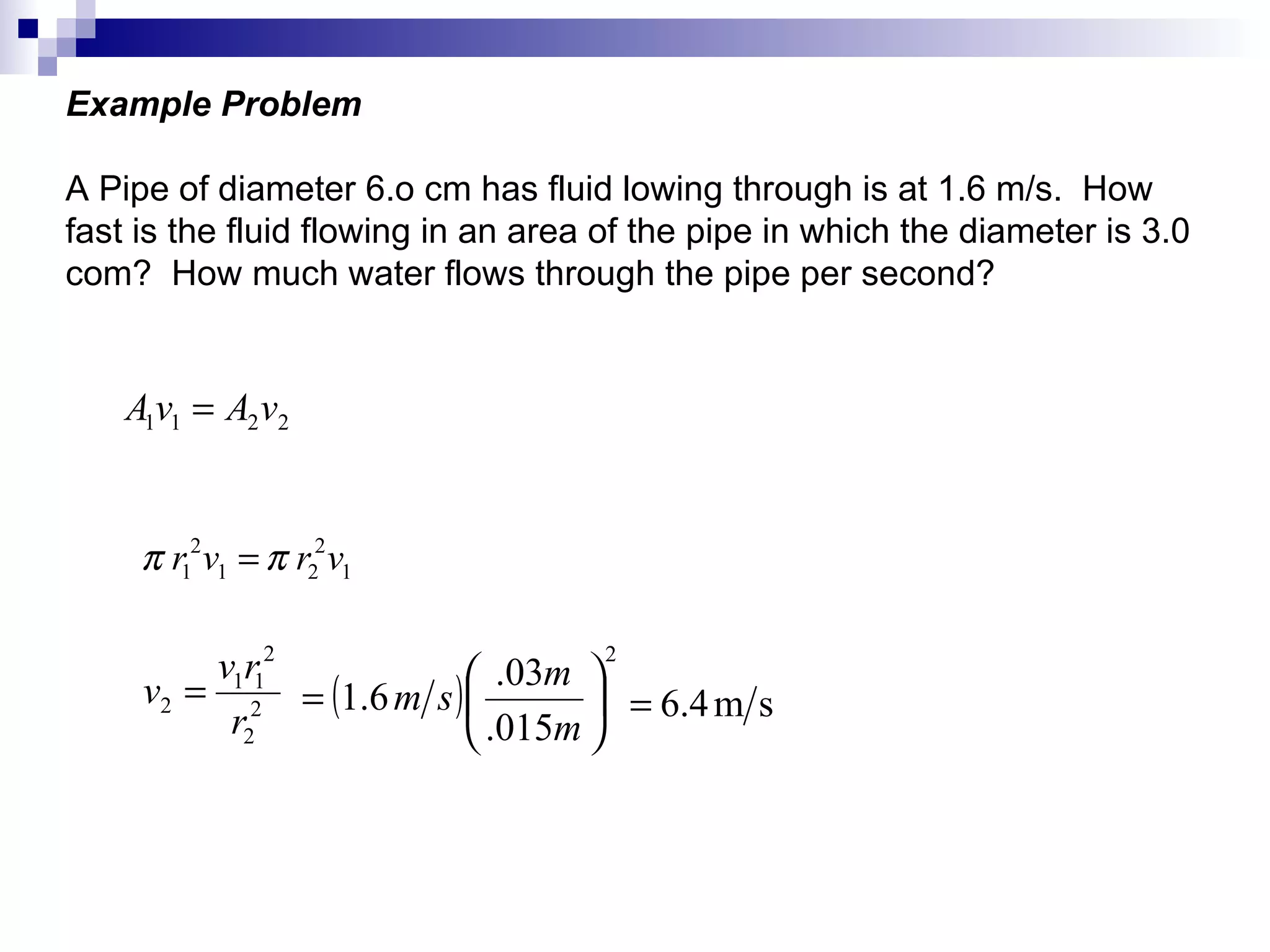 Example Problem A Pipe of diameter 6.o cm has fluid lowing through is at 1.6 m/s.  How fast is the fluid flowing in an area of the pipe in which the diameter is 3.0 com?  How much water flows through the pipe per second? 