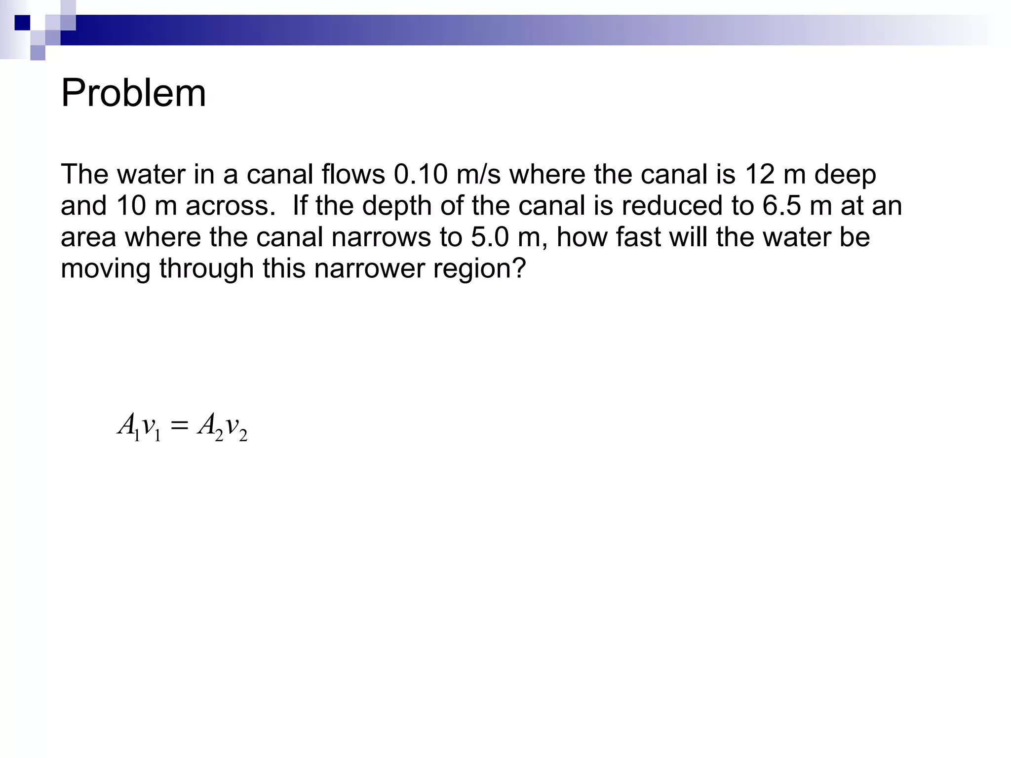 Problem The water in a canal flows 0.10 m/s where the canal is 12 m deep and 10 m across.  If the depth of the canal is reduced to 6.5 m at an area where the canal narrows to 5.0 m, how fast will the water be moving through this narrower region? 