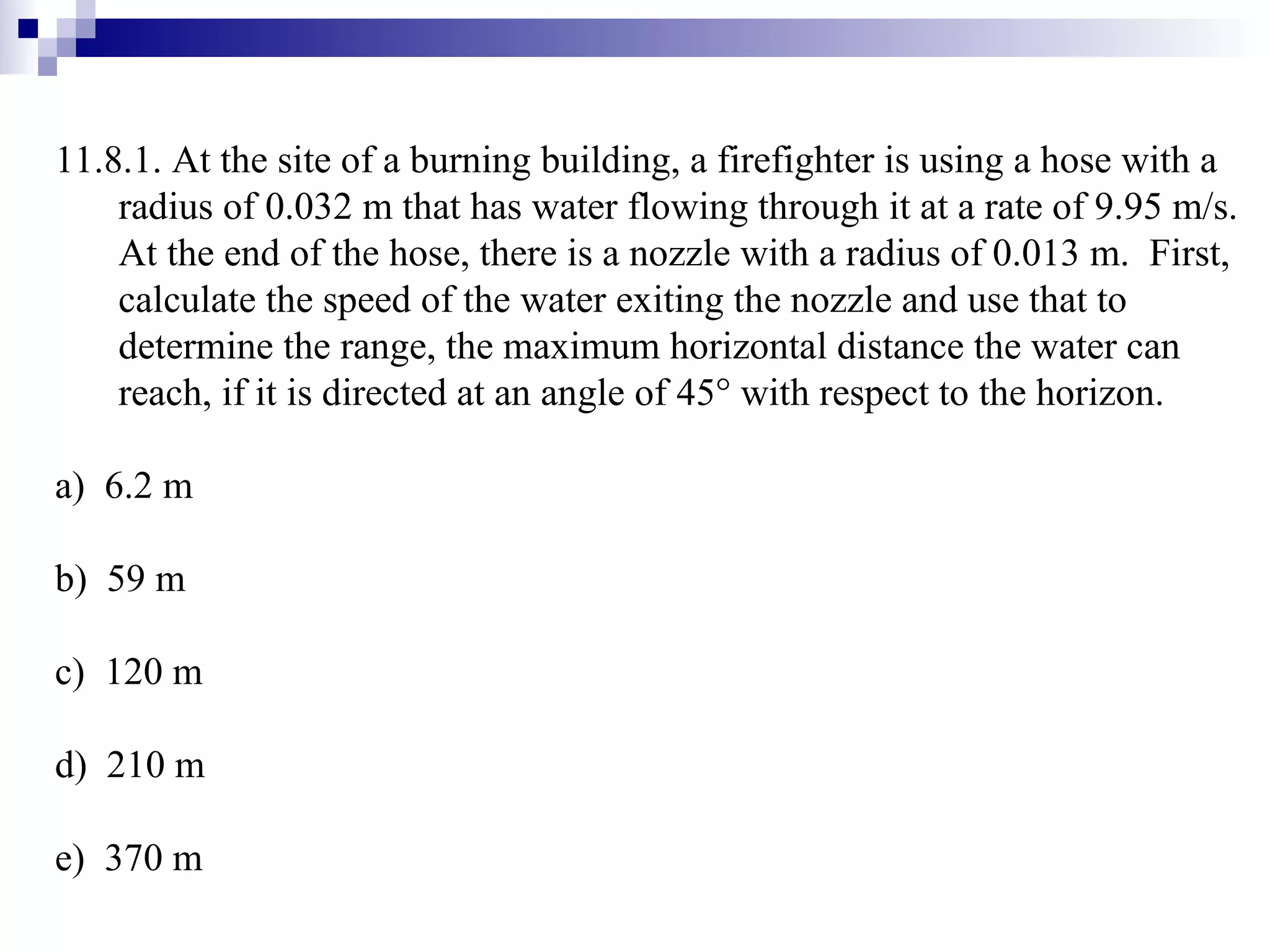 11.8.1. At the site of a burning building, a firefighter is using a hose with a radius of 0.032 m that has water flowing through it at a rate of 9.95 m/s.  At the end of the hose, there is a nozzle with a radius of 0.013 m.  First, calculate the speed of the water exiting the nozzle and use that to determine the range, the maximum horizontal distance the water can reach, if it is directed at an angle of 45   with respect to the horizon. a)  6.2 m b)  59 m c)  120 m d)  210 m e)  370 m 