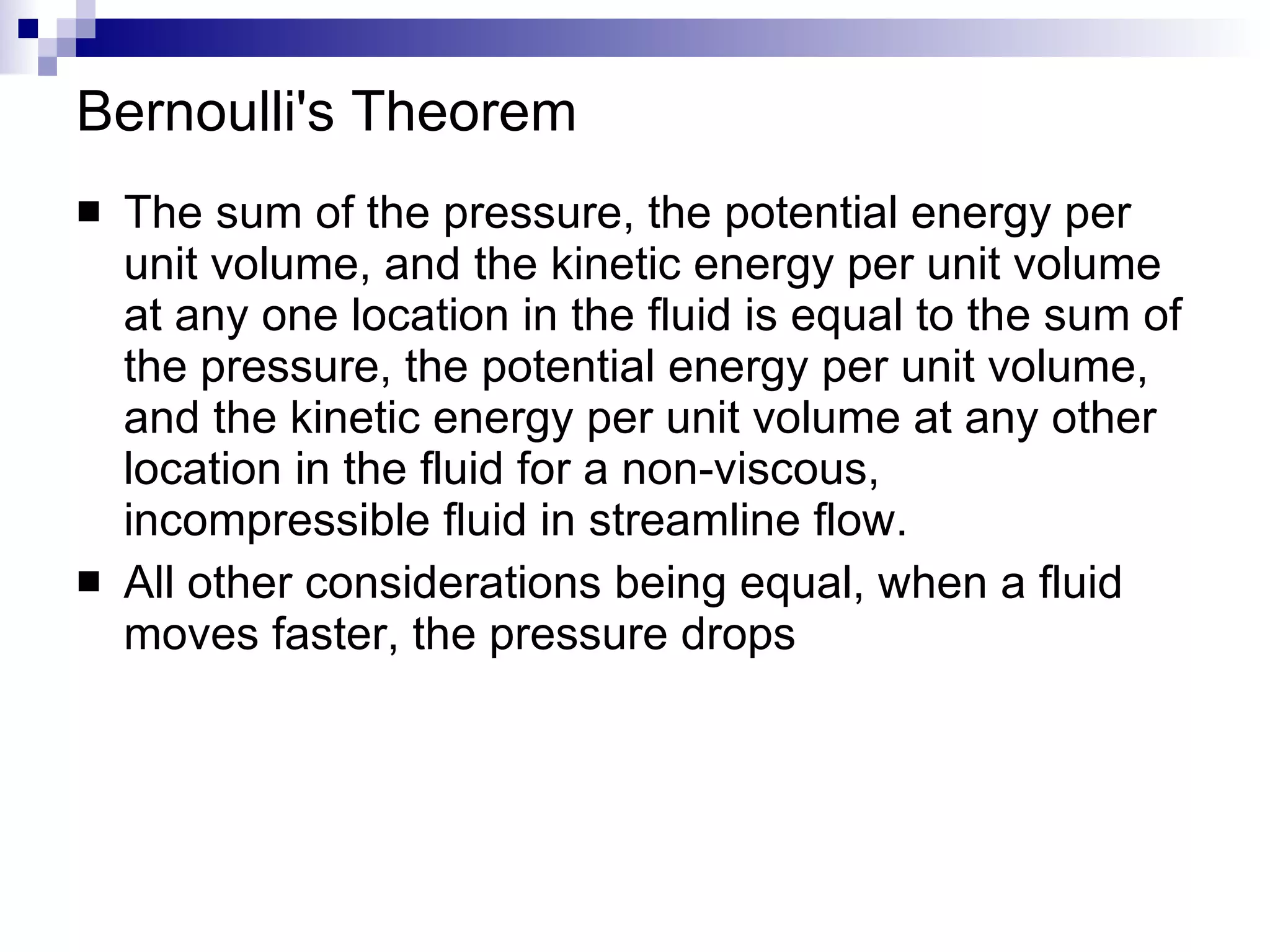 Bernoulli's Theorem The sum of the pressure, the potential energy per unit volume, and the kinetic energy per unit volume at any one location in the fluid is equal to the sum of the pressure, the potential energy per unit volume, and the kinetic energy per unit volume at any other location in the fluid for a non-viscous, incompressible fluid in streamline flow. All other considerations being equal, when a fluid moves faster, the pressure drops 