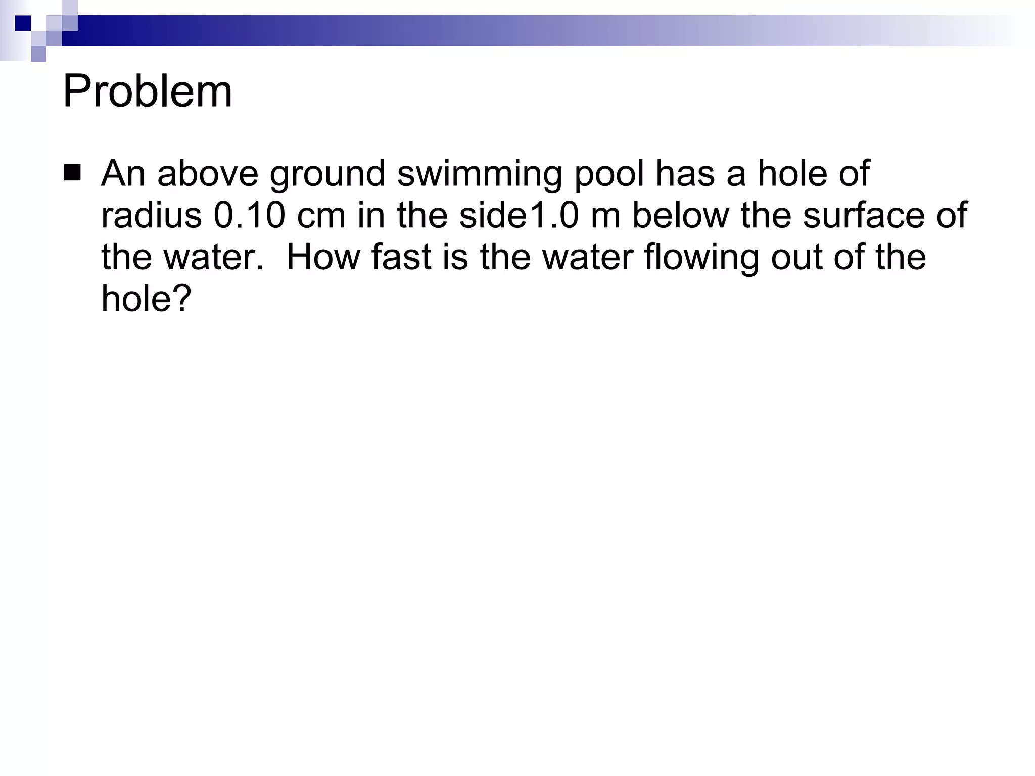 Problem An above ground swimming pool has a hole of radius 0.10 cm in the side1.0 m below the surface of the water.  How fast is the water flowing out of the hole?  