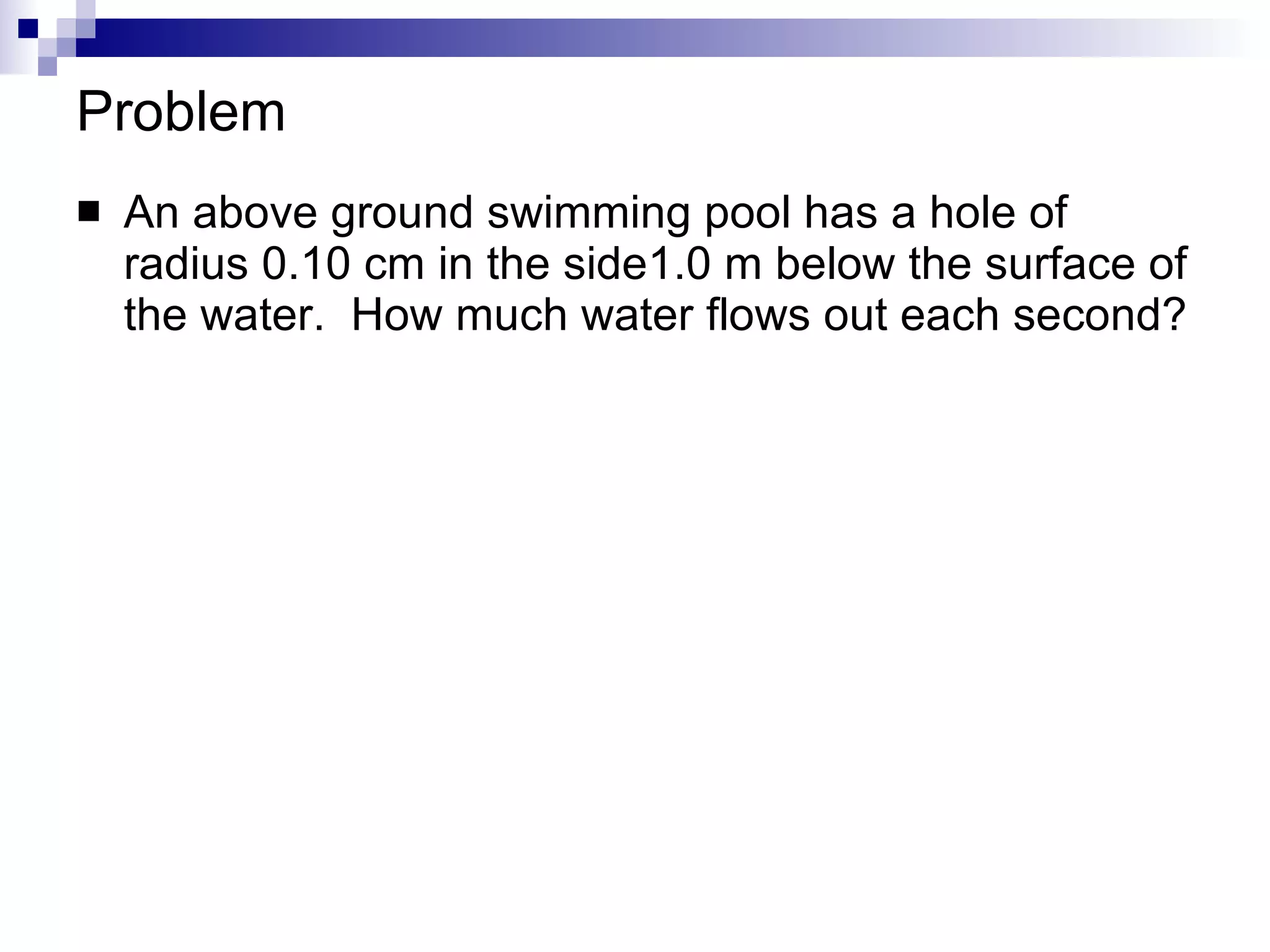 Problem An above ground swimming pool has a hole of radius 0.10 cm in the side1.0 m below the surface of the water.  How much water flows out each second? 