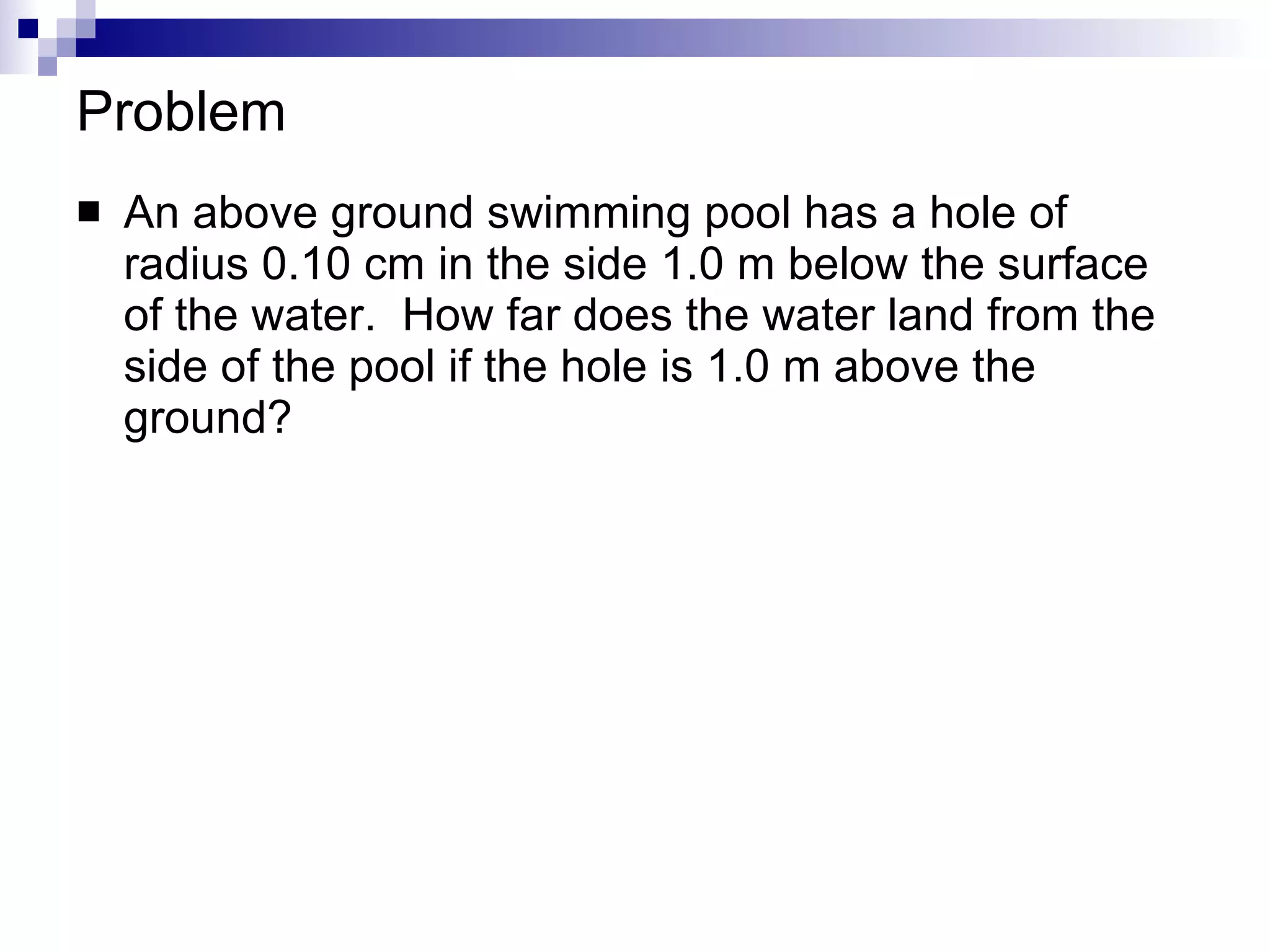 Problem An above ground swimming pool has a hole of radius 0.10 cm in the side 1.0 m below the surface of the water.  How far does the water land from the side of the pool if the hole is 1.0 m above the ground? 