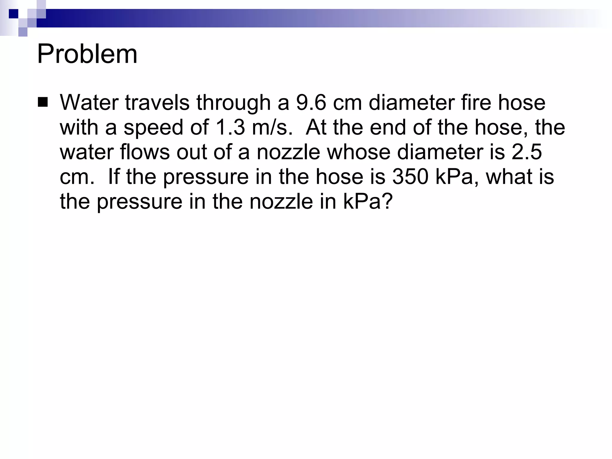 Problem Water travels through a 9.6 cm diameter fire hose with a speed of 1.3 m/s.  At the end of the hose, the water flows out of a nozzle whose diameter is 2.5 cm.  If the pressure in the hose is 350 kPa, what is the pressure in the nozzle in kPa? 