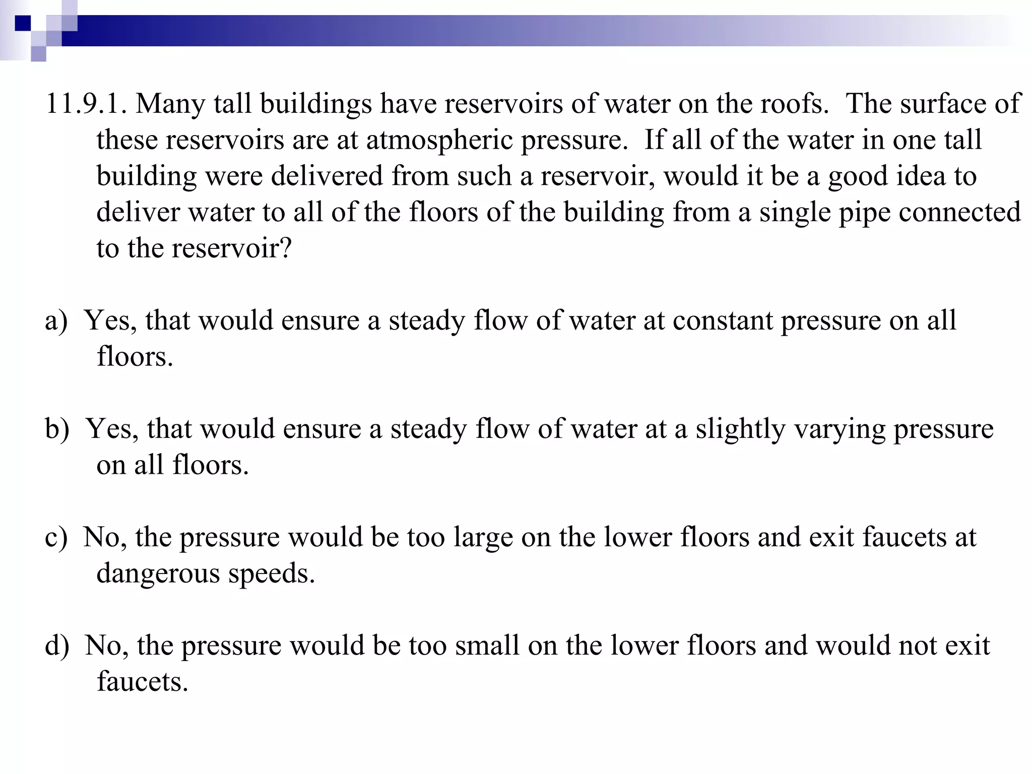 11.9.1. Many tall buildings have reservoirs of water on the roofs.  The surface of these reservoirs are at atmospheric pressure.  If all of the water in one tall building were delivered from such a reservoir, would it be a good idea to deliver water to all of the floors of the building from a single pipe connected to the reservoir? a)  Yes, that would ensure a steady flow of water at constant pressure on all floors. b)  Yes, that would ensure a steady flow of water at a slightly varying pressure on all floors. c)  No, the pressure would be too large on the lower floors and exit faucets at dangerous speeds. d)  No, the pressure would be too small on the lower floors and would not exit faucets. 