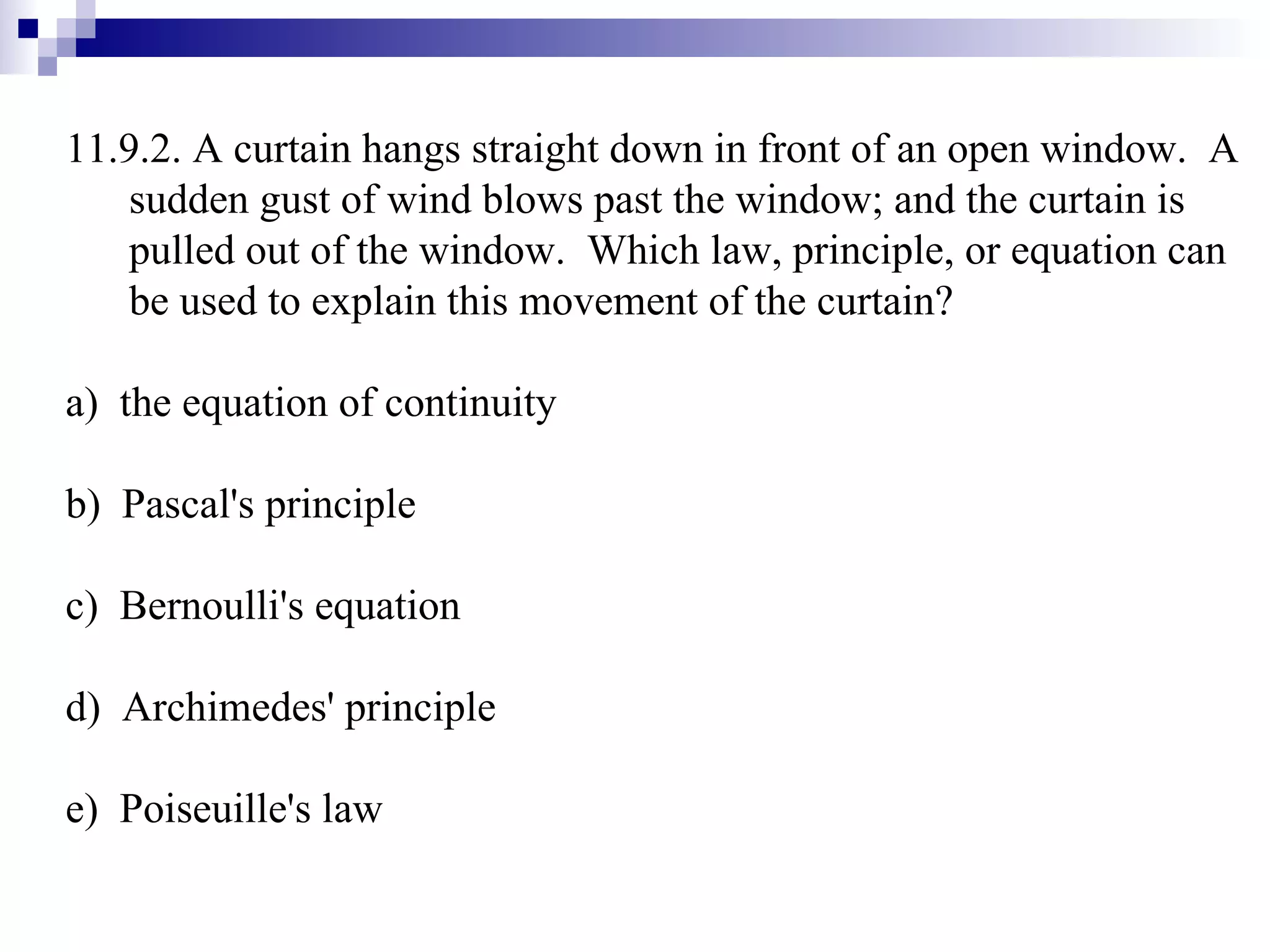 11.9.2. A curtain hangs straight down in front of an open window.  A sudden gust of wind blows past the window; and the curtain is pulled out of the window.  Which law, principle, or equation can be used to explain this movement of the curtain? a)  the equation of continuity b)  Pascal's principle c)  Bernoulli's equation d)  Archimedes' principle e)  Poiseuille's law 