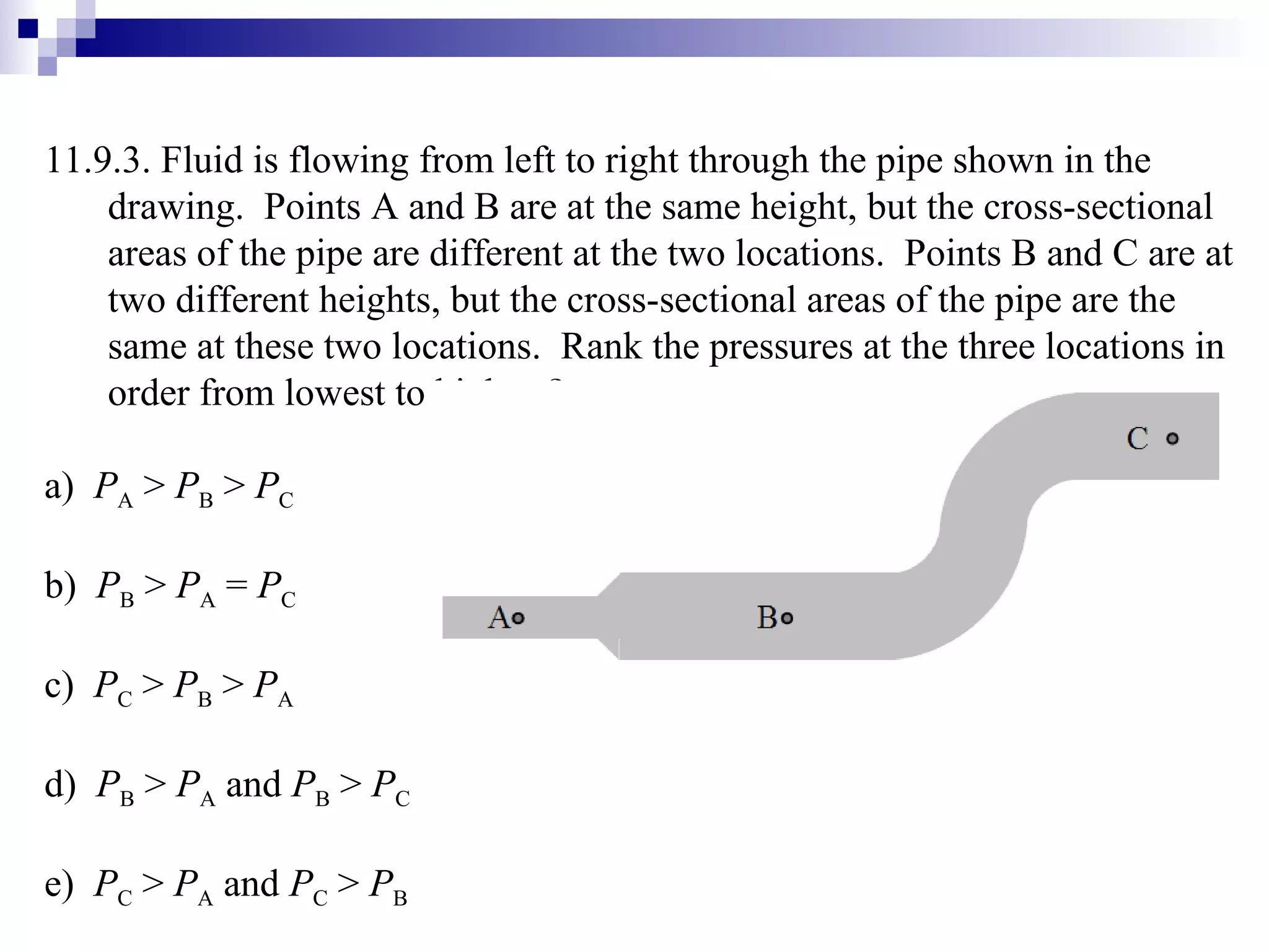 11.9.3.  Fluid is flowing from left to right through the pipe shown in the drawing.  Points A and B are at the same height, but the cross-sectional areas of the pipe are different at the two locations.  Points B and C are at two different heights, but the cross-sectional areas of the pipe are the same at these two locations.  Rank the pressures at the three locations in order from lowest to highest? a)  P A  >  P B  >  P C b)  P B  >  P A  =  P C c)  P C  >  P B  >  P A d)  P B  >  P A  and  P B  >  P C e)  P C  >  P A  and  P C  >  P B 