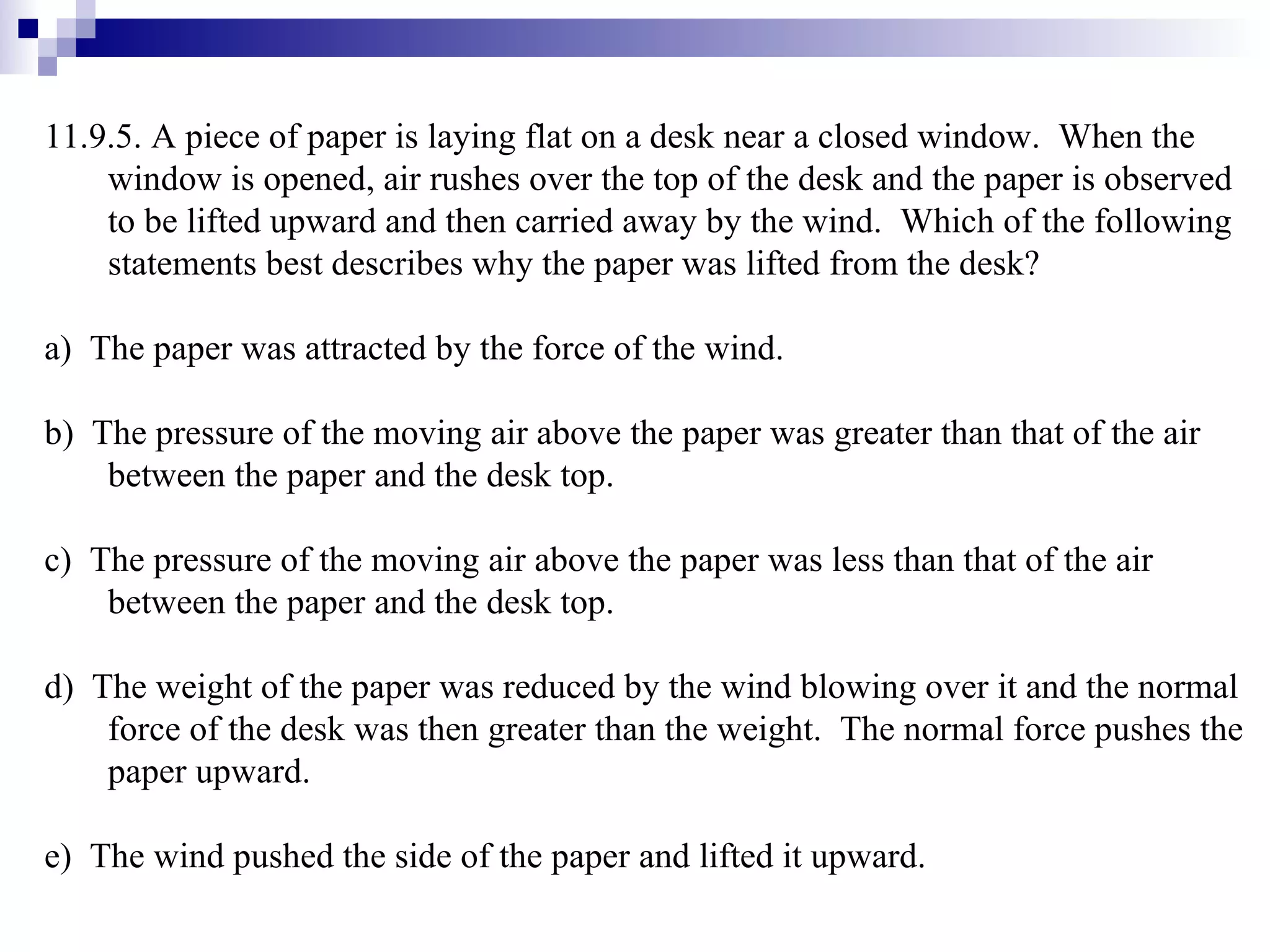 11.9.5. A piece of paper is laying flat on a desk near a closed window.  When the window is opened, air rushes over the top of the desk and the paper is observed to be lifted upward and then carried away by the wind.  Which of the following statements best describes why the paper was lifted from the desk? a)  The paper was attracted by the force of the wind. b)  The pressure of the moving air above the paper was greater than that of the air between the paper and the desk top. c)  The pressure of the moving air above the paper was less than that of the air between the paper and the desk top.  d)  The weight of the paper was reduced by the wind blowing over it and the normal force of the desk was then greater than the weight.  The normal force pushes the paper upward. e)  The wind pushed the side of the paper and lifted it upward. 