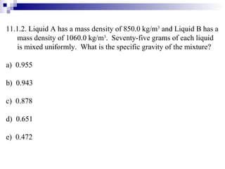 11.1.2. Liquid A has a mass density of 850.0 kg/m 3  and Liquid B has a mass density of 1060.0 kg/m 3 .  Seventy-five grams of each liquid is mixed uniformly.  What is the specific gravity of the mixture? a)  0.955 b)  0.943 c)  0.878 d)  0.651 e)  0.472 