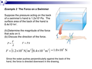 Example 2  The Force on a Swimmer Suppose the pressure acting on the back of a swimmer’s hand is 1.2x10 5  Pa.  The surface area of the back of the hand is  8.4x10 -3 m 2 . Determine the magnitude of the force that acts on it. (b) Discuss the direction of the force. Since the water pushes perpendicularly against the back of the hand, the force is directed downward in the drawing. 