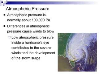 Atmospheric Pressure Atmospheric pressure is normally about 100,000 Pa Differences in atmospheric pressure cause winds to blow Low atmospheric pressure inside a hurricane’s eye contributes to the severe winds and the development of the storm surge 