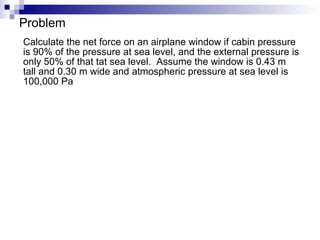 Problem Calculate the net force on an airplane window if cabin pressure is 90% of the pressure at sea level, and the external pressure is only 50% of that tat sea level.  Assume the window is 0.43 m tall and 0.30 m wide and atmospheric pressure at sea level is 100,000 Pa 