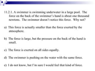 11.2.1. A swimmer is swimming underwater in a large pool.  The force on the back of the swimmer’s hand is about one thousand newtons.  The swimmer doesn’t notice this force.  Why not? a)  This force is actually smaller than the force exerted by the atmosphere. b)  The force is large, but the pressure on the back of the hand is small. c)  The force is exerted on all sides equally. d)  The swimmer is pushing on the water with the same force. e)  I do not know, but I’m sure I would feel that kind of force. 