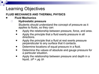 Learning Objectives FLUID MECHANICS AND THERMAL PHYSICS Fluid Mechanics Hydrostatic pressure Students should understand the concept of pressure as it applies to fluids, so they can: Apply the relationship between pressure, force, and area. Apply the principle that a fluid exerts pressure in all directions. Apply the principle that a fluid at rest exerts pressure perpendicular to any surface that it contacts. Determine locations of equal pressure in a fluid. Determine the values of absolute and gauge pressure for a particular situation. Apply the relationship between pressure and depth in a liquid,   P =   g   h 